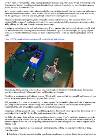 you’llsee plentyofevidence ofthis. Allthe larger components are connected usingwhat’s called through-hole soldering, where
the components’ leads are passed throughholes inthe printed circuit board and thensoldered into place. Smaller components
are attached via surface-mount soldering.
Solder isn’t pure metal—it also contains a substance called flux, whichis designed to etchawayanytarnishonthe surfaces to be
soldered inorder to ensure as cleana joinas possible. Most electronic solder includes three to five cores offlux. Youcanalso
buyfluxseparatelyas a paste or inliquid form, althoughfor most hobbysoldering, this isn’t necessary.
Whenyou’re startinga solderingproject, make sure youhave a clean, well-lit workspace. Also make sure the area is well
ventilated. Solder fumes aren’t veryhealthy, and while they’re extremelyunlikelyto build up to dangerous levels inlow-volume
hobbysoldering, it’s stilla good idea to keep exposure to a minimum.
Inaddition, youshould protect the work surface insome way. It’s not uncommonfor smallblobs ofmoltensolder to fall, which
canburnand mark tables. Youcanpurchase ananti-static workmat (see Figure 12-9 for anexample), but a glossymagazine
works just as well. Don’t be tempted to use a fewsheets ofcheap newspaper—solder canburnthroughthinpaper before it
cools.
Figure 12-9:Anexample solderingwork area, witha protective anti-static workmat
Ifyou’re doingdelicate, close-up work, youshould wear protective glasses. Sometimes the boilingfluxinside the solder can
cause it to spit upwards, and ifit hits youinthe eye, you’llbe infor a world ofpain.
Don’t let these warnings put youoffsoldering, however. Althoughsolder is extremelyhot, it cools quicklyand burns are not only
rare but nearlyinconsequential. Respect the equipment, but don’t fear it.
Withyour work surface chosenand protected, layout your equipment. The ironshould be placed onthe side ofyour dominant
hand, and positioned so that the cable isn’t trailingacross your work area. Make sure youcanmove the ironfreelybefore
pluggingit in. Ifthe cable gets caught onsomething, youmayend up burningyourself.
Dampenyour solderingsponge withwater—it should be damp, but not drippingwet. This is important:the damp sponge willbe
used to cleanthe iron, and ifit’s dry, it willburnand maydamage the iron’s delicate tip.
It willtake a fewminutes for the solderingironto reachits operatingtemperature. Ifyou’ve purchased a temperature-controlled
iron, this willnormallybe indicated either bya light that switches onor offto indicate the temperature has beenreached or bya
numericaltemperature read-out. (See the operatingmanualthat came withyour solderingironto find out howtemperatures are
indicated onit.)
Once the operatingtemperature has beenreached, it’s time to prepare the solderingironusinga process knownas tinning.
Followthese steps:
1. Pushthe tip ofthe solder against the tip ofthe iron, allowinga smallamount to melt onto the iron. Be carefulnot to melt too
 