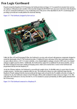 Fen Logic Gertboard
Properlytermed the RaspberryPiI/O Extension, the Gertboard (showninFigure 13-7) is named for its inventor Gert vanLoo.
Anemployee ofBroadcomand a member ofthe teamthat designed the BCM2835 SoC processor at the heart ofthe Raspberry
Pi, vanLoo created the Gertboard as a wayofunlockingsome ofthe power ofthe chip hiddenbythe Pi’s overalldesignand
providinga powerfuland versatile platformfor electronic tinkering.
Figure 13-7:The Gertboard, designed byGert vanLoo
Unlike the Slice ofPiand PrototypingPiPlate, the Gertboard is anactive add-onboard withnumerous components designed to
extend the functionalityofthe Pi. The Gertboard provides 12 buffered IO ports withstatus LEDs, three push-buttonswitches,
sixopencollector drivers, a 48 V4 Amotor controller, a two-channeldigitalto analogue converter (ADC) and a two-channel
analogue to digitalconverter (DAC). Additionally, the Gertboard has support for anadditional28-pinmicrocontroller, suchas
the AtmelATmega328 used inthe Arduino prototypingsystem, whichcanbe inserted into a socket onthe Gertboard and
programmed directlyfromthe RaspberryPi.
As the list offeatures indicates, the Gertboard is a powerfuland complexdevice. Its flexibilitymakes it a great choice for more
complexprojects—but that same complexityaffects its size. The Gertboard is almost two-and-a-halftimes larger thanthe
RaspberryPiitself, makingit boththe most powerfuland the largest add-onboard for the Piavailable at the time ofwriting. To
counteract its size, the Gertboard connects to the Pithrougha ribboncable terminated inmale sockets (see Figure 13-8). This
cable allows the Gertboard to sit awayfromthe Pi, or to be mounted ina project permanentlyyet stillbe quicklydetached from
the Piifnecessary.
Figure 13-8:The Gertboard connected to a RaspberryPi
 