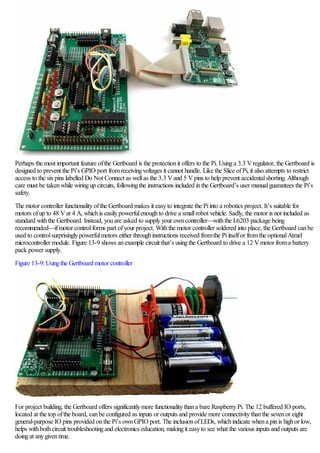 Perhaps the most important feature ofthe Gertboard is the protectionit offers to the Pi. Usinga 3.3 Vregulator, the Gertboard is
designed to prevent the Pi’s GPIO port fromreceivingvoltages it cannot handle. Like the Slice ofPi, it also attempts to restrict
access to the sixpins labelled Do Not Connect as wellas the 3.3 Vand 5 Vpins to help prevent accidentalshorting. Although
care must be takenwhile wiringup circuits, followingthe instructions included inthe Gertboard’s user manualguarantees the Pi’s
safety.
The motor controller functionalityofthe Gertboard makes it easyto integrate the Piinto a robotics project. It’s suitable for
motors ofup to 48 Vat 4 A, whichis easilypowerfulenoughto drive a smallrobot vehicle. Sadly, the motor is not included as
standard withthe Gertboard. Instead, youare asked to supplyyour owncontroller—withthe L6203 package being
recommended—ifmotor controlforms part ofyour project. Withthe motor controller soldered into place, the Gertboard canbe
used to controlsurprisinglypowerfulmotors either throughinstructions received fromthe Piitselfor fromthe optionalAtmel
microcontroller module. Figure 13-9 shows anexample circuit that’s usingthe Gertboard to drive a 12 Vmotor froma battery
pack power supply.
Figure 13-9:Usingthe Gertboard motor controller
For project building, the Gertboard offers significantlymore functionalitythana bare RaspberryPi. The 12 buffered IO ports,
located at the top ofthe board, canbe configured as inputs or outputs and provide more connectivitythanthe sevenor eight
general-purpose IO pins provided onthe Pi’s ownGPIO port. The inclusionofLEDs, whichindicate whena pinis highor low,
helps withbothcircuit troubleshootingand electronics education, makingit easyto see what the various inputs and outputs are
doingat anygiventime.
 