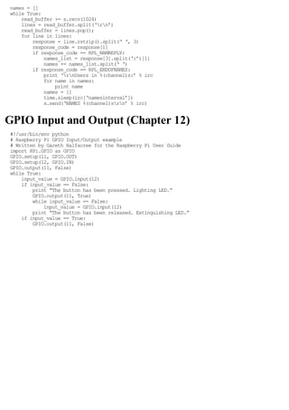 names = []
while True:
read_buffer += s.recv(1024)
lines = read_buffer.split(‘rn’)
read_buffer = lines.pop();
for line in lines:
response = line.rstrip().split(‘ ‘, 3)
response_code = response[1]
if response_code == RPL_NAMREPLY:
names_list = response[3].split(‘:’)[1]
names += names_list.split(‘ ‘)
if response_code == RPL_ENDOFNAMES:
print ‘rnUsers in %(channel)s:’ % irc
for name in names:
print name
names = []
time.sleep(irc[‘namesinterval’])
s.send(‘NAMES %(channel)srn’ % irc)
GPIO Input and Output (Chapter 12)
#!/usr/bin/env python
# Raspberry Pi GPIO Input/Output example
# Written by Gareth Halfacree for the Raspberry Pi User Guide
import RPi.GPIO as GPIO
GPIO.setup(11, GPIO.OUT)
GPIO.setup(12, GPIO.IN)
GPIO.output(11, False)
while True:
input_value = GPIO.input(12)
if input_value == False:
print “The button has been pressed. Lighting LED.”
GPIO.output(11, True)
while input_value == False:
input_value = GPIO.input(12)
print “The button has been released. Extinguishing LED.”
if input_value == True:
GPIO.output(11, False)
 