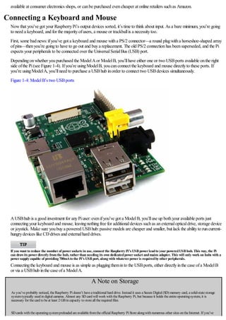 available at consumer electronics shops, or canbe purchased evencheaper at online retailers suchas Amazon.
Connecting a Keyboard and Mouse
Nowthat you’ve got your RaspberryPi’s output devices sorted, it’s time to think about input. As a bare minimum, you’re going
to need a keyboard, and for the majorityofusers, a mouse or trackballis a necessitytoo.
First, some bad news:ifyou’ve got a keyboard and mouse witha PS/2 connector—a round plugwitha horseshoe-shaped array
ofpins—thenyou’re goingto have to go out and buya replacement. The old PS/2 connectionhas beensuperseded, and the Pi
expects your peripherals to be connected over the UniversalSerialBus (USB) port.
Dependingonwhether youpurchased the ModelAor ModelB, you’llhave either one or two USBports available onthe right
side ofthe Pi(see Figure 1-4). Ifyou’re usingModelB, youcanconnect the keyboard and mouse directlyto these ports. If
you’re usingModelA, you’llneed to purchase a USBhub inorder to connect two USBdevices simultaneously.
Figure 1-4:ModelB’s two USBports
AUSBhub is a good investment for anyPiuser:evenifyou’ve got a ModelB, you’lluse up bothyour available ports just
connectingyour keyboard and mouse, leavingnothingfree for additionaldevices suchas anexternalopticaldrive, storage device
or joystick. Make sure youbuya powered USBhub:passive models are cheaper and smaller, but lack the abilityto runcurrent-
hungrydevices like CDdrives and externalhard drives.
If you want to reduce the numberof powersockets in use, connect the Raspberry Pi’s USBpowerleadto yourpoweredUSBhub. This way, the Pi
can drawits powerdirectly fromthe hub, ratherthan needing its own dedicatedpowersocket andmains adapter. This will only work on hubs with a
powersupply capable of providing 700mAto the Pi’s USBport, along with whateverpoweris requiredby otherperipherals.
Connectingthe keyboard and mouse is as simple as pluggingtheminto the USBports, either directlyinthe case ofa ModelB
or via a USBhub inthe case ofa ModelA.
A Note on Storage
As you’veprobably noticed, theRaspberry Pi doesn’t haveatraditional hard drive. Instead it uses aSecureDigital (SD) memory card, asolid-statestorage
systemtypically used in digital cameras. Almost any SD card will work with theRaspberry Pi, but becauseit holds theentireoperatingsystem, it is
necessary for thecard to beat least 2 GBin capacity to storeall therequired files.
SD cards with theoperatingsystempreloaded areavailablefromtheofficial Raspberry Pi Storealongwith numerous other sites on theInternet. If you’ve
 