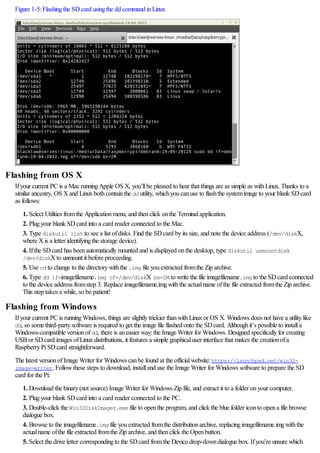Figure 1-5:Flashingthe SDcard usingthe dd command inLinux
Flashing from OS X
Ifyour current PC is a Mac runningApple OS X, you’llbe pleased to hear that things are as simple as withLinux. Thanks to a
similar ancestry, OS Xand Linuxbothcontainthe dd utility, whichyoucanuse to flashthe systemimage to your blank SDcard
as follows:
1. Select Utilities fromthe Applicationmenu, and thenclick onthe Terminalapplication.
2. Plugyour blank SDcard into a card reader connected to the Mac.
3. Type diskutil list to see a list ofdisks. Find the SDcard byits size, and note the device address (/dev/diskX,
where Xis a letter identifyingthe storage device).
4. Ifthe SDcard has beenautomaticallymounted and is displayed onthe desktop, type diskutil unmountdisk
/dev/diskXto unmount it before proceeding.
5. Use cd to change to the directorywiththe .img file youextracted fromthe Zip archive.
6. Type dd if=imagefilename.img of=/dev/diskX bs=2M to write the file imagefilename.img to the SDcard connected
to the device address fromstep 3. Replace imagefilename.imgwiththe actualname ofthe file extracted fromthe Zip archive.
This step takes a while, so be patient!
Flashing from Windows
Ifyour current PC is runningWindows, things are slightlytrickier thanwithLinuxor OS X. Windows does not have a utilitylike
dd, so some third-partysoftware is required to get the image file flashed onto the SDcard. Althoughit’s possible to installa
Windows-compatible versionofdd, there is aneasier way:the Image Writer for Windows. Designed specificallyfor creating
USBor SDcard images ofLinuxdistributions, it features a simple graphicaluser interface that makes the creationofa
RaspberryPiSDcard straightforward.
The latest versionofImage Writer for Windows canbe found at the officialwebsite:https://launchpad.net/win32-
image-writer. Followthese steps to download, installand use the Image Writer for Windows software to prepare the SD
card for the Pi:
1. Download the binary(not source) Image Writer for Windows Zip file, and extract it to a folder onyour computer.
2. Plugyour blank SDcard into a card reader connected to the PC.
3. Double-click the Win32DiskImager.exe file to openthe program, and click the blue folder iconto opena file browse
dialogue box.
4. Browse to the imagefilename.img file youextracted fromthe distributionarchive, replacingimagefilename.imgwiththe
actualname ofthe file extracted fromthe Zip archive, and thenclick the Openbutton.
5. Select the drive letter correspondingto the SDcard fromthe Device drop-downdialogue box. Ifyou’re unsure which
 