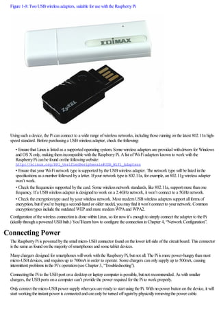 Figure 1-8:Two USBwireless adapters, suitable for use withthe RaspberryPi
Usingsucha device, the Picanconnect to a wide range ofwireless networks, includingthose runningonthe latest 802.11nhigh-
speed standard. Before purchasinga USBwireless adapter, check the following:
• Ensure that Linuxis listed as a supported operatingsystem. Some wireless adapters are provided withdrivers for Windows
and OS Xonly, makingthemincompatible withthe RaspberryPi. Alist ofWi-Fiadapters knownto work withthe
RaspberryPicanbe found onthe followingwebsite:
http://elinux.org/RPi_VerifiedPeripherals#USB_WiFi_Adapters
• Ensure that your Wi-Finetwork type is supported bythe USBwireless adapter. The network type willbe listed inthe
specifications as a number followed bya letter. Ifyour network type is 802.11a, for example, an802.11gwireless adapter
won’t work.
• Check the frequencies supported bythe card. Some wireless network standards, like 802.11a, support more thanone
frequency. Ifa USBwireless adapter is designed to work ona 2.4GHznetwork, it won’t connect to a 5GHznetwork.
• Check the encryptiontype used byyour wireless network. Most modernUSBwireless adapters support allforms of
encryption, but ifyou’re buyinga second-hand or older model, youmayfind it won’t connect to your network. Common
encryptiontypes include the outdated WEP and more modernWPAand WPA2.
Configurationofthe wireless connectionis done withinLinux, so for nowit’s enoughto simplyconnect the adapter to the Pi
(ideallythrougha powered USBhub.) You’lllearnhowto configure the connectioninChapter 4, “Network Configuration”.
Connecting Power
The RaspberryPiis powered bythe smallmicro-USBconnector found onthe lower left side ofthe circuit board. This connector
is the same as found onthe majorityofsmartphones and some tablet devices.
Manychargers designed for smartphones willwork withthe RaspberryPi, but not all. The Piis more power-hungrythanmost
micro-USBdevices, and requires up to 700mAinorder to operate. Some chargers canonlysupplyup to 500mA, causing
intermittent problems inthe Pi’s operation(see Chapter 3, “Troubleshooting”).
Connectingthe Pito the USBport ona desktop or laptop computer is possible, but not recommended. As withsmaller
chargers, the USBports ona computer can’t provide the power required for the Pito work properly.
Onlyconnect the micro-USBpower supplywhenyouare readyto start usingthe Pi. Withno power buttononthe device, it will
start workingthe instant power is connected and canonlybe turned offagainbyphysicallyremovingthe power cable.
 