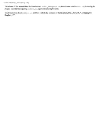 kernel=kernel_emergency.img
This tells the Pithat it should load the kernelnamed kernel_emergency.img instead ofthe usualkernel.img. Reversingthe
process is as simple as openingcmdline.txt againand removingthe entry.
You’lllearnmore about cmdline.txt and howit affects the operationofthe RaspberryPiinChapter 6, “Configuringthe
RaspberryPi”.
 