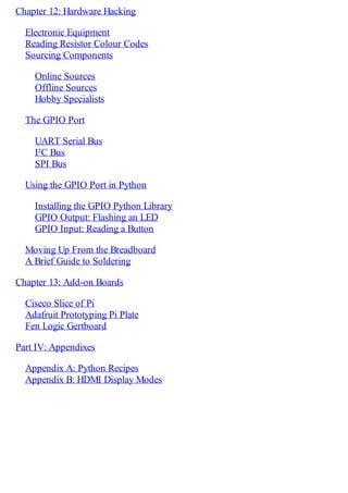 Chapter 12: Hardware Hacking
Electronic Equipment
Reading Resistor Colour Codes
Sourcing Components
Online Sources
Offline Sources
Hobby Specialists
The GPIO Port
UART Serial Bus
I²C Bus
SPI Bus
Using the GPIO Port in Python
Installing the GPIO Python Library
GPIO Output: Flashing an LED
GPIO Input: Reading a Button
Moving Up From the Breadboard
A Brief Guide to Soldering
Chapter 13: Add-on Boards
Ciseco Slice of Pi
Adafruit Prototyping Pi Plate
Fen Logic Gertboard
Part IV: Appendixes
Appendix A: Python Recipes
Appendix B: HDMI Display Modes
 
