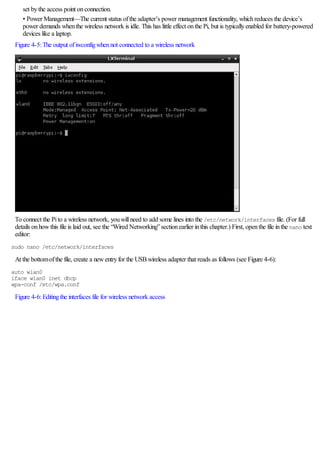 set bythe access point onconnection.
• Power Management—The current status ofthe adapter’s power management functionality, whichreduces the device’s
power demands whenthe wireless network is idle. This has little effect onthe Pi, but is typicallyenabled for battery-powered
devices like a laptop.
Figure 4-5:The output ofiwconfigwhennot connected to a wireless network
To connect the Pito a wireless network, youwillneed to add some lines into the /etc/network/interfaces file. (For full
details onhowthis file is laid out, see the “Wired Networking”sectionearlier inthis chapter.) First, openthe file inthe nano text
editor:
sudo nano /etc/network/interfaces
At the bottomofthe file, create a newentryfor the USBwireless adapter that reads as follows (see Figure 4-6):
auto wlan0
iface wlan0 inet dhcp
wpa-conf /etc/wpa.conf
Figure 4-6:Editingthe interfaces file for wireless network access
 