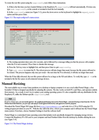 To resize the root file systemusingthe raspi-config tool, followthese instructions:
1. Ifthis is the first time youhave loaded Debianonthe RaspberryPi, raspi-config willload automatically. Ifit does not,
type sudo raspi-config at the console or terminalto load the toolmanually.
2. Inthe raspi-config menu(see Figure 5-3), press the downarrowonthe keyboard to highlight the expand_rootfs
optionand thenpress Enter.
Figure 5-3:The raspi-configtool’s menuscreen
3. The resizingoperationtakes just a fewseconds, and is followed bya message tellingyouthat the process willcomplete
whenthe Piis next restarted. Press Enter to dismiss this message.
4. Press the Tab keytwice to highlight Exit, and thenpress Enter to quit raspi-config.
5. Type sudo reboot to restart the Pi. The reboot process willtake longer thanusual, because the file systemwillneed to
be resized. This process happens onlyonce per resize—the next time the Piis rebooted, it willtake no longer thanusual.
Whenthe Pihas fullyrebooted, the root file systemwillnowbe as large as the SDcard allows. To verifythis, type df -h at the
terminalto list the free space onallconnected storage devices.
Manual Resizing
The most reliable wayto resize Linuxpartitions ona desktop or laptop computer is to use a toolcalled Parted Magic, a free
bootable CDthat is designed specificallyfor adjustingfile systems. The disc works onbothPCs and Macs, and operates entirely
frommemory. As a result, it won’t tryto replace your existingoperatingsystem. It’s also compatible withanydistributionfor the
RaspberryPi, unlike the Debian-specific raspi-config tool.
If you’re a Linux user, you can install gparted—the graphical partitioning tool usedin PartedMagic—insteadof having to boot fromthe CD. For
Debian-baseddistributions, you just type sudo apt-get install gpartedfollowedby sudo gpartedto loadthe program.
Download the Parted Magic ISO image file fromhttp://partedmagic.com and write it to a CDor DVDusingthe CD
writingprogramprovided onyour PC. Withthe disc stillinthe drive, reboot your computer and it willload into the Parted Magic
menusystem. Fromhere, choose Standard Settings to load the software itself.
Parted Magic is a customised Linuxoperatingsystemthat includes tools specificallydesigned for managingstorage devices.
Connect the RaspberryPi’s SDcard to your computer and load PartitionEditor fromthe desktop bydouble-clickingthe icon
(see Figure 5-4).
Figure 5-4:The Parted Magic desktop
 