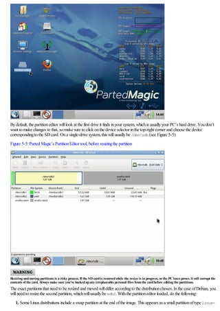Bydefault, the partitioneditor willlook at the first drive it finds inyour system, whichis usuallyyour PC’s hard drive. Youdon’t
want to make changes to that, so make sure to click onthe device selector inthe top-right corner and choose the device
correspondingto the SDcard. Ona single-drive system, this willusuallybe /dev/sdb (see Figure 5-5).
Figure 5-5:Parted Magic’s PartitionEditor tool, before resizingthe partition
Resizing andmoving partitions is a risky process. If the SD cardis removedwhile the resize is in progress, orthe PC loses power, it will corrupt the
contents of the card. Always make sure you’ve backedupany irreplaceable personal files fromthe cardbefore editing the partitions.
The exact partitions that need to be resized and moved willdiffer accordingto the distributionchosen. Inthe case ofDebian, you
willneed to resize the second partition, whichwillusuallybe sdb2. Withthe partitioneditor loaded, do the following:
1. Some Linuxdistributions include a swap partitionat the end ofthe image. This appears as a smallpartitionoftype linux-
 