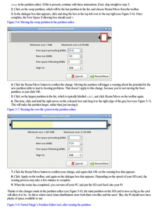 swap inthe partitioneditor. Ifthis is present, continue withthese instructions; ifnot, skip straight to step 5.
2. Click onthe swap partition, whichwillbe the last partitioninthe list, and choose Resize/Move fromthe toolbar.
3. Inthe dialogue boxthat appears, click and dragthe boxat the top left over to the top right (see Figure 5-6). Once
complete, the Free Space Followingboxshould read 0.
Figure 5-6:Movingthe swap partitioninthe partitioneditor
4. Click the Resize/Move buttonto confirmthe change. Movingthe partitionwilltrigger a warningabout the potentialfor the
newpartitiontable to lead to bootingproblems. That doesn’t applyto this change, because you’re not movingthe boot
partition, so just click OK.
5. Click onthe largest partitioninthe list, whichis typicallylabelled sdb2, and click Resize/Move onthe toolbar again.
6. This time, click and hold the right arrowonthe coloured boxand dragit to the right edge ofthe greybox(see Figure 5-7).
This willmake the partitionlarger, rather thanjust movingit.
Figure 5-7:Resizingthe root file systeminthe partitioneditor
7. Click the Resize/Move buttonto confirmyour change, and againclick OK onthe warningboxthat appears.
8. Click Applyonthe toolbar, and againonthe dialogue boxthat appears. Dependingonthe speed ofyour SDcard, the
resizingprocess maytake a fewminutes to complete.
9. Whenthe resize has completed, youcanturnoffyour PC and put the SDcard back into your Pi.
Thanks to the changes made inthe partitioneditor (see Figure 5-8), the mainpartitiononthe SDcard is nowas bigas the card
willallowit to be. As this is where most Linuxdistributions store boththeir ownfiles and the users’ files, the Pishould nowhave
plentyofspace available to use.
Figure 5-8:Parted Magic’s PartitionEditor tool, after resizingthe partition
 