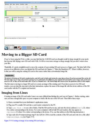 Moving to a Bigger SD Card
Ifyou’ve beenusingthe Pifor a while, youmayfind that the 4 GBSDcard youthought would be large enoughfor your needs
has become full. Buyinga newSDcard with8 GB, 16 GBor evenmore storage is cheap enough, but youdon’t want to lose
your files.
Thankfully, it’s prettystraightforward to move the contents ofyour existingSDcard across to a bigger card. The latter halfofthe
process is no different to howyouflashed the SDcard back inChapter 1, “Meet the RaspberryPi”. Where it differs, however,
is that youwillbe usingthe existingSDcard as the source rather thana downloaded image file.
The process of cloning an SD cardis nondestructive, andwill result in both cards having the same data on them. If you have personal files on the old
SD card, make sure to wipe it clean before passing it on to a thirdparty.vIn addition to youroriginal SD cardandthe newer, largercard, you’ll need
access to a PC orMac, an SD cardreaderand—if you’re a Windows user—the PartedMagicdiscusedto resize the partitions earlierin this chapter.
The first step to movingto a larger SDcard is to create animage ofthe existingcard. Ifyouhave access to two SDcard
readers, youcanskip this step and, inthe later instructions, replace the name ofthe image file withthe device address ofthe SD
card reader withthe Pi’s originalcard inserted.
Imaging from Linux
Creatinganimage ofthe SDcard under Linuxis no more difficult thanflashingthe card was inChapter 1. Before starting, make
sure youhave enoughdisk space onyour computer to hold a file the size ofthe SDcard. Thenfollowthese steps:
1. Opena terminalfromyour distribution’s applications menu.
2. Plugyour Pi’s smaller SDcard into a card reader connected to the PC.
3. Type sudo fdisk -l to see a list ofdisks. Find the SDcard byits size, and note the device address (/dev/sdX, where
Xis a letter correspondingto the device. For some computers within-built SDcard readers, this mayappear as
/dev/mmcblkXwhere Xis a letter correspondingto the device. Ifso, use that address inthe followinginstructions.).
4. Type sudo dd of=temporaryimage.imgif=/dev/sdXbs=2M to read the contents ofthe SDcard and write it to a file called
temporaryimage.img (see Figure 5-9).
Figure 5-9:Creatinganimage ofanexistingSDcard usingdd
 