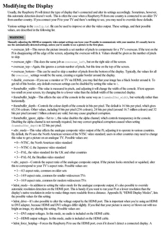 Modifying the Display
Usually, the RaspberryPiwilldetect the type ofdisplaythat’s connected and alter its settings accordingly. Sometimes, however,
this automatic detectiondoesn’t work. This is oftenthe case whena RaspberryPifromone countryis connected to anolder TV
fromanother country. Ifyouconnect your Pito your TVand there’s nothingto see, youmayneed to override these defaults.
Various settings inthe config.txt file canbe used to improve or alter the video output. These settings, and their possible
values, are described inthe followinglist.
Manually adjusting the HDMIorcomposite video output settings can leave yourPi unable to communicate with yourmonitor. It’s usually best to
use the automatically-detectedsettings, unless you’re unable to see a picture in the first place.
• overscan_left—This moves the picture inwards a set number ofpixels to compensate for a TV’s overscan. Ifthe text onthe
Piis disappearingoffthe edge ofthe screen, adjustingthe overscanwillfixit. Values should be givenas the number ofpixels
to skip.
• overscan_right—This does the same job as overscan_left, but onthe right side ofthe screen.
• overscan_top—Again, this ignores a certainnumber ofpixels, but this time onthe top ofthe screen.
• overscan_bottom—This canbe used to skip a number ofpixels fromthe bottomofthe display. Typically, the values for all
the overscan_ settings would be the same, creatinga regular border around the display.
• disable_overscan—Ifyouuse a monitor or TVvia HDMI, youmayfind that your image has a black border around it. To
get rid ofthis border, anydefault overscansettings canbe disabled bysettingthis value to 1.
• framebuffer_width—This value is measured inpixels, and adjustingit willchange the widthofthe console. Iftext appears
too smallonyour screen, trychangingthis to a lower value thanthe default widthofthe connected display.
• framebuffer_height—This affects the size ofthe console inthe same wayas framebuffer_width, but verticallyrather than
horizontally.
• framebuffer_depth—Controls the colour depthofthe console inbits per pixel. The default is 16 bits per pixel, whichgives
65,536 colours. Other values, including8 bits per pixel(256 colours), 24 bits per pixel(around 16.7 millioncolours) and 32
bits per pixel(around 1 billioncolours) are valid, but maycause graphicalcorruption.
• framebuffer_ignore_alpha—Set to 1, this value disables the alpha channel, whichcontrols transparencyinthe console.
Disablingthe alpha channelis not normallyrequired, but maycorrect graphicalcorruptioncaused whensetting
framebuffer_depth to 32 bits per pixel.
• sdtv_mode—This value affects the analogue composite video output ofthe Pi, adjustingit to operate invarious countries.
Bydefault, the Piuses the NorthAmericanversionofthe NTSC video standard; users inother countries mayneed to change
this value to get a picture onananalogue TV. Possible values are:
• 0—NTSC, the NorthAmericanvideo standard
• 1—NTSC-J, the Japanese video standard
• 2—PAL, the video standard for the UK and other countries
• 3—PAL-M, the Brazilianvideo standard
• sdtv_aspect—Controls the aspect ratio ofthe analogue composite output. Ifthe picture looks stretched or squished, alter
this to correspond to your TV’s aspect ratio. Possible values are:
• 1—4:3 aspect ratio, commononolder sets
• 2—14:9 aspect ratio, commonfor smaller widescreenTVs
• 3—16:9 aspect ratio, commonfor modernwidescreenTVs
• hdmi_mode—Inadditionto settingthe video mode for the analogue composite output, it’s also possible to override
automatic resolutiondetectiononthe HDMI port. This is handyifyouwant to runyour Piat a lower resolutionthanthe
display’s native resolutioninorder to make things more readable froma distance. AppendixB, “HDMI DisplayModes”, lists
the possible values for this setting.
• hdmi_drive—It’s also possible to alter the voltage output bythe HDMI port. This is important whenyou’re usinganHDMI
to DVI adapter, because HDMI and DVI voltages differ slightly. Ifyoufind that your picture is snowyor blownout withtoo
bright animage, tryalteringthis setting. Possible values are:
• 1—DVI output voltages. Inthis mode, no audio is included onthe HDMI cable.
• 2—HDMI output voltages. Inthis mode, audio is included onthe HDMI cable.
• hdmi_force_hotplug—Forces the RaspberryPito use the HDMI port, evenifit doesn’t detect a connected display. A
 