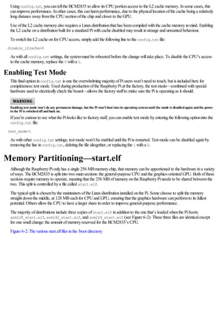 Usingconfig.txt, youcantellthe BCM2835 to allowits CPUportionaccess to the L2 cache memory. Insome cases, this
canimprove performance. Inother cases, this canharmperformance, due to the physicallocationofthe cache beinga relatively
longdistance awayfromthe CPUsectionofthe chip and closer to the GPU.
Use ofthe L2 cache memoryalso requires a Linuxdistributionthat has beencompiled withthe cache memoryinmind. Enabling
the L2 cache ona distributionbuilt for a standard Piwithcache disabled mayresult instrange and unwanted behaviour.
To switchthe L2 cache onfor CPUaccess, simplyadd the followingline to the config.txt file:
disable_l2cache=0
As withallconfig.txt settings, the systemmust be rebooted before the change willtake place. To disable the CPU’s access
to the cache memory, replace the 0 witha 1.
Enabling Test Mode
This finaloptioninconfig.txt is one the overwhelmingmajorityofPiusers won’t need to touch, but is included here for
completeness:test mode. Used duringproductionofthe RaspberryPiat the factory, the test mode—combined withspecial
hardware used to electricallycheck the board—allows the factorystaffto make sure the Piis operatingas it should.
Enabling test mode won’t do any permanent damage, but the Pi won’t boot into its operating systemuntil the mode is disabledagain andthe power
to the Pi is switchedoff andback on.
Ifyou’re curious to see what the Pilooks like to factorystaff, youcanenable test mode byenteringthe followingoptioninto the
config.txt file:
test_mode=1
As withother config.txt settings, test mode won’t be enabled untilthe Piis restarted. Test mode canbe disabled againby
removingthe line inconfig.txt, deletingthe file altogether, or replacingthe 1 witha 0.
Memory Partitioning—start.elf
Althoughthe RaspberryPionlyhas a single 256 MBmemorychip, that memorycanbe apportioned to the hardware ina variety
ofways. The BCM2835 is split into two mainsections:the general-purpose CPUand the graphics-oriented GPU. Bothofthese
sections require memoryto operate, meaningthat the 256 MBofmemoryonthe RaspberryPineeds to be shared betweenthe
two. This split is controlled bya file called start.elf.
The typicalsplit is chosenbythe maintainers ofthe Linuxdistributioninstalled onthe Pi. Some choose to split the memory
straight downthe middle, at 128 MBeachfor CPUand GPU, ensuringthat the graphics hardware canperformto its fullest
potential. Others allowthe CPUto have a larger share inorder to improve general-purpose performance.
The majorityofdistributions include three copies ofstart.elf inadditionto the one that’s loaded whenthe Piboots:
arm128_start.elf, arm192_start.elf, and arm224_start.elf (see Figure 6-2). These three files are identicalexcept
for one smallchange:the amount ofmemoryreserved for the BCM2835’s CPU.
Figure 6-2:The various start.elffiles inthe /boot directory
 