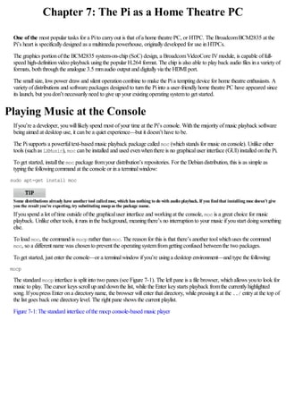 Chapter 7: The Pi as a Home Theatre PC
One of the most popular tasks for a Pito carryout is that ofa home theatre PC, or HTPC. The BroadcomBCM2835 at the
Pi’s heart is specificallydesigned as a multimedia powerhouse, originallydeveloped for use inHTPCs.
The graphics portionofthe BCM2835 system-on-chip (SoC) design, a BroadcomVideoCore IVmodule, is capable offull-
speed high-definitionvideo playback usingthe popular H.264 format. The chip is also able to playback audio files ina varietyof
formats, boththroughthe analogue 3.5 mmaudio output and digitallyvia the HDMI port.
The smallsize, lowpower drawand silent operationcombine to make the Pia temptingdevice for home theatre enthusiasts. A
varietyofdistributions and software packages designed to turnthe Piinto a user-friendlyhome theatre PC have appeared since
its launch, but youdon’t necessarilyneed to give up your existingoperatingsystemto get started.
Playing Music at the Console
Ifyou’re a developer, youwilllikelyspend most ofyour time at the Pi’s console. Withthe majorityofmusic playback software
beingaimed at desktop use, it canbe a quiet experience—but it doesn’t have to be.
The Pisupports a powerfultext-based music playback package called moc (whichstands for music onconsole). Unlike other
tools (suchas LXMusic), moc canbe installed and used evenwhenthere is no graphicaluser interface (GUI) installed onthe Pi.
To get started, installthe moc package fromyour distribution’s repositories. For the Debiandistribution, this is as simple as
typingthe followingcommand at the console or ina terminalwindow:
sudo apt-get install moc
Some distributions already have anothertool calledmoc, which has nothing to do with audio playback. If you findthat installing mocdoesn’t give
you the result you’re expecting, try substituting mocpas the package name.
Ifyouspend a lot oftime outside ofthe graphicaluser interface and workingat the console, moc is a great choice for music
playback. Unlike other tools, it runs inthe background, meaningthere’s no interruptionto your music ifyoustart doingsomething
else.
To load moc, the command is mocp rather thanmoc. The reasonfor this is that there’s another toolwhichuses the command
moc, so a different name was chosento prevent the operatingsystemfromgettingconfused betweenthe two packages.
To get started, just enter the console—or a terminalwindowifyou’re usinga desktop environment—and type the following:
mocp
The standard mocp interface is split into two panes (see Figure 7-1). The left pane is a file browser, whichallows youto look for
music to play. The cursor keys scrollup and downthe list, while the Enter keystarts playback fromthe currentlyhighlighted
song. Ifyoupress Enter ona directoryname, the browser willenter that directory, while pressingit at the ../ entryat the top of
the list goes back one directorylevel. The right pane shows the current playlist.
Figure 7-1:The standard interface ofthe mocp console-based music player
 