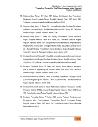 RPJMD Kota Tidore Kepulauan 2016-2021
Terwujudnya Kemandirian Kota Tidore Kepulauan sebagai Kota Jasa
Berbasis Agro-Marine
I - 4Rencana Pembangunan Jangka Menengah Daerah (RPJMD)
12. Undang-Undang Nomor 32 Tahun 2009 tentang Perlindungan dan Pengelolaan
Lingkungan Hidup (Lembaran Negara Republik Indonesia Tahun 2009 Nomor 140,
Tambahan Lembaran Negara Republik Indonesia Nomor 5059);
13. Undang-Undang Nomor 12 Tahun 2011 tentang Pembentukan Peraturan Perundang-
undangan (Lembaran Negara Republik Indonesia Tahun 2011 Nomor 82, Tambahan
Lembaran Negara Republik Indonesia Nomor 5234);
14. Undang-Undang Nomor 23 Tahun 2014 tentang Pemerintahan Daerah (Lembaran
Negara Republik Indonesia Tahun 2014 Nomor 244, Tambahan Lembaran Negara
Republik Indonesia Nomor 5587) sebagaimana telah diubah terakhir dengan Undang-
Undang Nomor 9 Tahun 2015 tentang Perubahan Kedua atas Undang-Undang Nomor
23 Tahun 2014 tentang Pemerintahan Daerah (Lembaran Negara Republik Indonesia
Tahun 2015 Nomor 58, Tambahan Lembaran Negara Nomor 5679);
15. Peraturan Pemerintah Nomor 21 Tahun 2004 tentang Penyusunan Rencana Kerja dan
Anggaran Kementrian Negara / Lembaga (Lembaran Negara Republik Indonesia Tahun
2004 Nomor 75, Tambahan Lembaran Negara Republik Indonesia Nomor 4406);
16. Peraturan Pemerintah Nomor 56 Tahun 2005 tentang Sistem Informasi Keuangan
Daerah (Lembaran Negara Republik Indonesia Tahun 2005 Nomor 138, Tambahan
Lembaran Negara Republik Indonesia Nomor 4576);
17. Peraturan Pemerintah Nomor 58 Tahun 2005 tentang Pengelolaan Keuangan Daerah
(Lembaran Negara Republik Indonesia Tahun 2005 Nomor 140, Tambahan Lembaran
Negara Republik Indonesia Nomor 4578);
18. Peraturan Pemerintah Nomor 65 Tahun 2005 tentang Pedoman Penyusunan Standar
Pelayanan Minimal (SPM) (Lembaran Negara Republik Indonesia Tahun 2005 Nomor
150, Tambahan Lembaran Negara Republik Indonesia Nomor 4585);
19. Peraturan Pemerintah Nomor 79 Tahun 2005 tentang Pedoman Pembinaan dan
Pengawasan Atas Penyelenggaraan Pemerintahan Daerah (Lembaran Negara
Republik Indonesia Tahun 2005 Nomor 165, Tambahan Lembaran Negara Republik
Indonesia Nomor 4593);
 