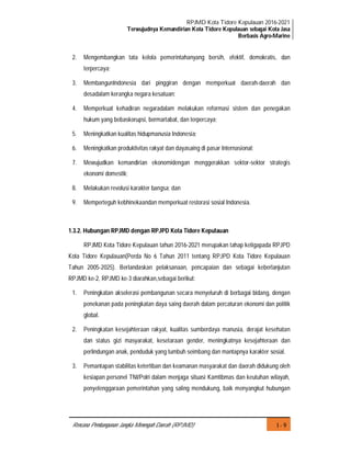 RPJMD Kota Tidore Kepulauan 2016-2021
Terwujudnya Kemandirian Kota Tidore Kepulauan sebagai Kota Jasa
Berbasis Agro-Marine
I - 9Rencana Pembangunan Jangka Menengah Daerah (RPJMD)
2. Mengembangkan tata kelola pemerintahanyang bersih, efektif, demokratis, dan
terpercaya;
3. MembangunIndonesia dari pinggiran dengan memperkuat daerah-daerah dan
desadalam kerangka negara kesatuan;
4. Memperkuat kehadiran negaradalam melakukan reformasi sistem dan penegakan
hukum yang bebaskorupsi, bermartabat, dan terpercaya;
5. Meningkatkan kualitas hidupmanusia Indonesia;
6. Meningkatkan produktivitas rakyat dan dayasaing di pasar Internasional;
7. Mewujudkan kemandirian ekonomidengan menggerakkan sektor-sektor strategis
ekonomi domestik;
8. Melakukan revolusi karakter bangsa; dan
9. Memperteguh kebhinekaandan memperkuat restorasi sosial Indonesia.
1.3.2. Hubungan RPJMD dengan RPJPD Kota Tidore Kepulauan
RPJMD Kota Tidore Kepulauan tahun 2016-2021 merupakan tahap ketigapada RPJPD
Kota Tidore Kepulauan(Perda No 6 Tahun 2011 tentang RPJPD Kota Tidore Kepulauan
Tahun 2005-2025). Berlandaskan pelaksanaan, pencapaian dan sebagai keberlanjutan
RPJMD ke-2, RPJMD ke-3 diarahkan,sebagai berikut:
1. Peningkatan akselerasi pembangunan secara menyeluruh di berbagai bidang, dengan
penekanan pada peningkatan daya saing daerah dalam percaturan ekonomi dan politik
global.
2. Peningkatan kesejahteraan rakyat, kualitas sumberdaya manusia, derajat kesehatan
dan status gizi masyarakat, kesetaraan gender, meningkatnya kesejahteraan dan
perlindungan anak, penduduk yang tumbuh seimbang dan mantapnya karakter sosial.
3. Pemantapan stabilitas ketertiban dan keamanan masyarakat dan daerah didukung oleh
kesiapan personel TNI/Polri dalam menjaga situasi Kamtibmas dan keutuhan wilayah,
penyelenggaraan pemerintahan yang saling mendukung, baik menyangkut hubungan
 