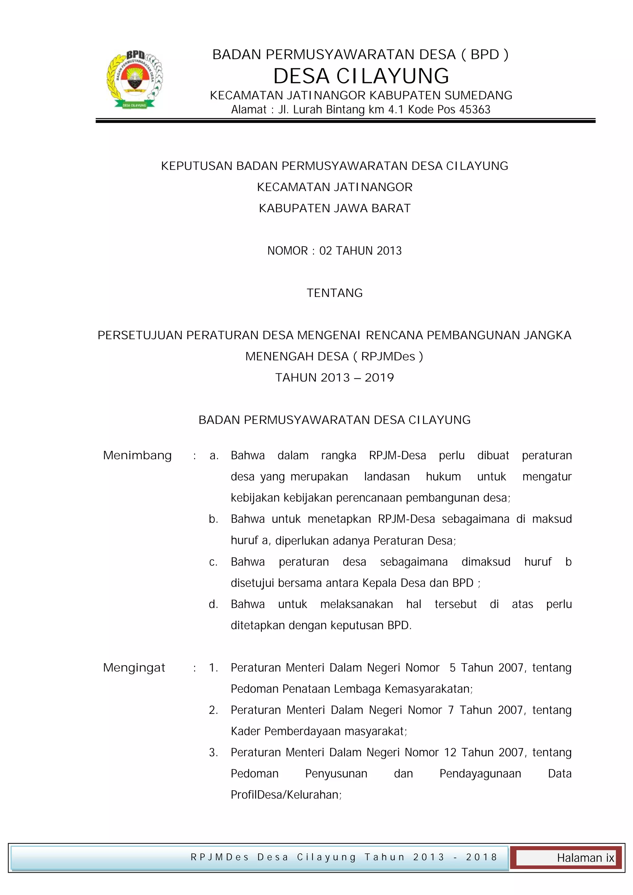 BADAN PERMUSYAWARATAN DESA ( BPD )

DESA CILAYUNG

KECAMATAN JATINANGOR KABUPATEN SUMEDANG
Alamat : Jl. Lurah Bintang km 4.1 Kode Pos 45363

KEPUTUSAN BADAN PERMUSYAWARATAN DESA CILAYUNG
KECAMATAN JATINANGOR
KABUPATEN JAWA BARAT
NOMOR : 02 TAHUN 2013
TENTANG
PERSETUJUAN PERATURAN DESA MENGENAI RENCANA PEMBANGUNAN JANGKA
MENENGAH DESA ( RPJMDes )
TAHUN 2013 – 2019
BADAN PERMUSYAWARATAN DESA CILAYUNG
Menimbang

:

a. Bahwa

dalam

rangka

desa yang merupakan

RPJM-Desa
landasan

perlu

peraturan

untuk

hukum

dibuat

mengatur

kebijakan kebijakan perencanaan pembangunan desa;
b.

Bahwa untuk menetapkan RPJM-Desa sebagaimana di maksud
huruf a, diperlukan adanya Peraturan Desa;

c.

Bahwa

peraturan

desa

sebagaimana

dimaksud

huruf

b

disetujui bersama antara Kepala Desa dan BPD ;
d.

Bahwa

untuk

melaksanakan

hal

tersebut

di

atas

perlu

ditetapkan dengan keputusan BPD.
Mengingat

:

1.

Peraturan Menteri Dalam Negeri Nomor 5 Tahun 2007, tentang
Pedoman Penataan Lembaga Kemasyarakatan;

2.

Peraturan Menteri Dalam Negeri Nomor 7 Tahun 2007, tentang
Kader Pemberdayaan masyarakat;

3.

Peraturan Menteri Dalam Negeri Nomor 12 Tahun 2007, tentang
Pedoman

Penyusunan

dan

Pendayagunaan

Data

ProfilDesa/Kelurahan;

RPJMDes Desa Cilayung Tahun 2013

- 2018

Halaman ix

 