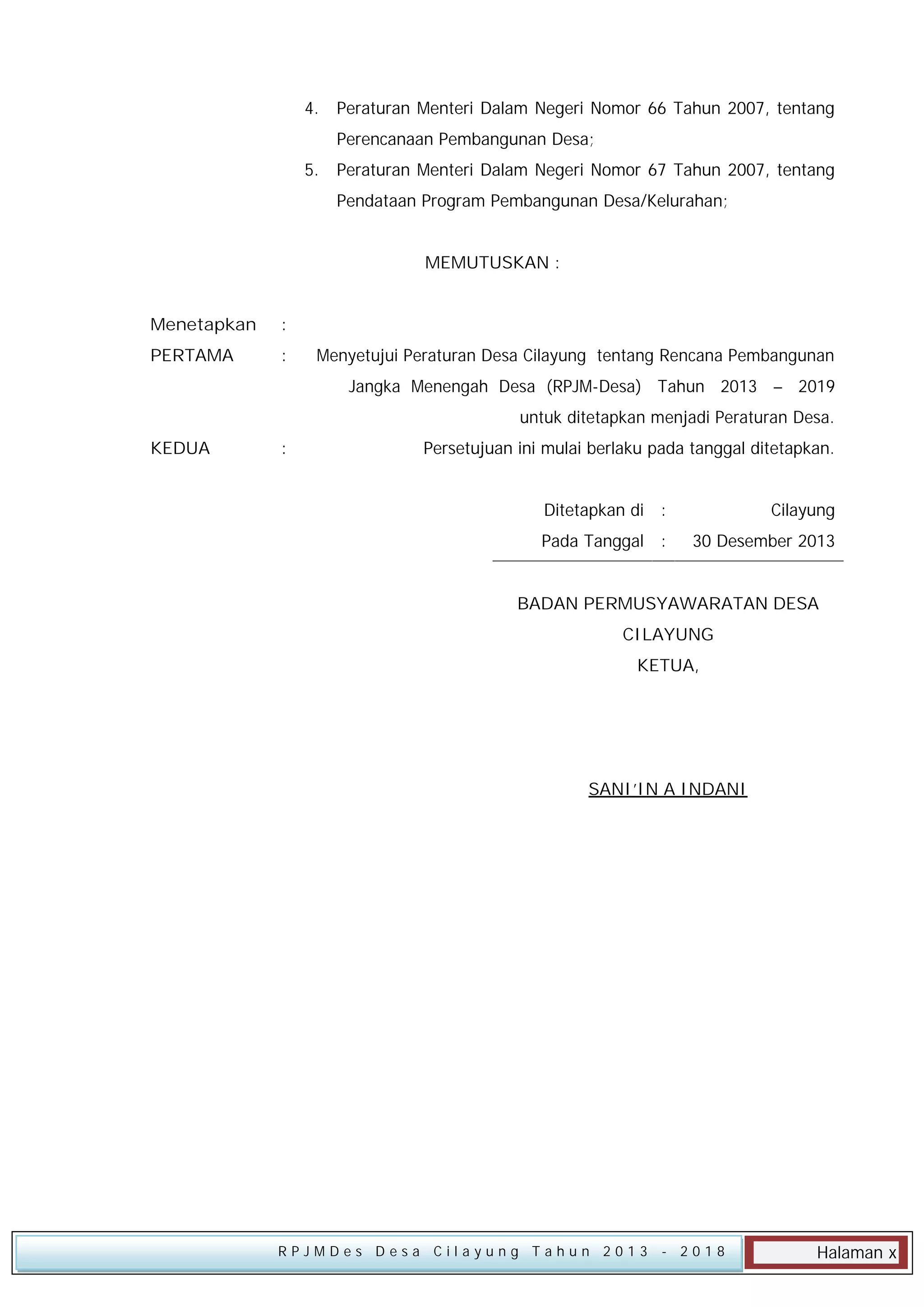 4.

Peraturan Menteri Dalam Negeri Nomor 66 Tahun 2007, tentang
Perencanaan Pembangunan Desa;

5.

Peraturan Menteri Dalam Negeri Nomor 67 Tahun 2007, tentang
Pendataan Program Pembangunan Desa/Kelurahan;
MEMUTUSKAN :

Menetapkan

:

PERTAMA

:

Menyetujui Peraturan Desa Cilayung tentang Rencana Pembangunan
Jangka Menengah Desa (RPJM-Desa) Tahun 2013 – 2019
untuk ditetapkan menjadi Peraturan Desa.

KEDUA

:

Persetujuan ini mulai berlaku pada tanggal ditetapkan.
Ditetapkan di :

Cilayung

Pada Tanggal :

30 Desember 2013

BADAN PERMUSYAWARATAN DESA
CILAYUNG
KETUA,

SANI’IN A INDANI

RPJMDes Desa Cilayung Tahun 2013

- 2018

Halaman x

 