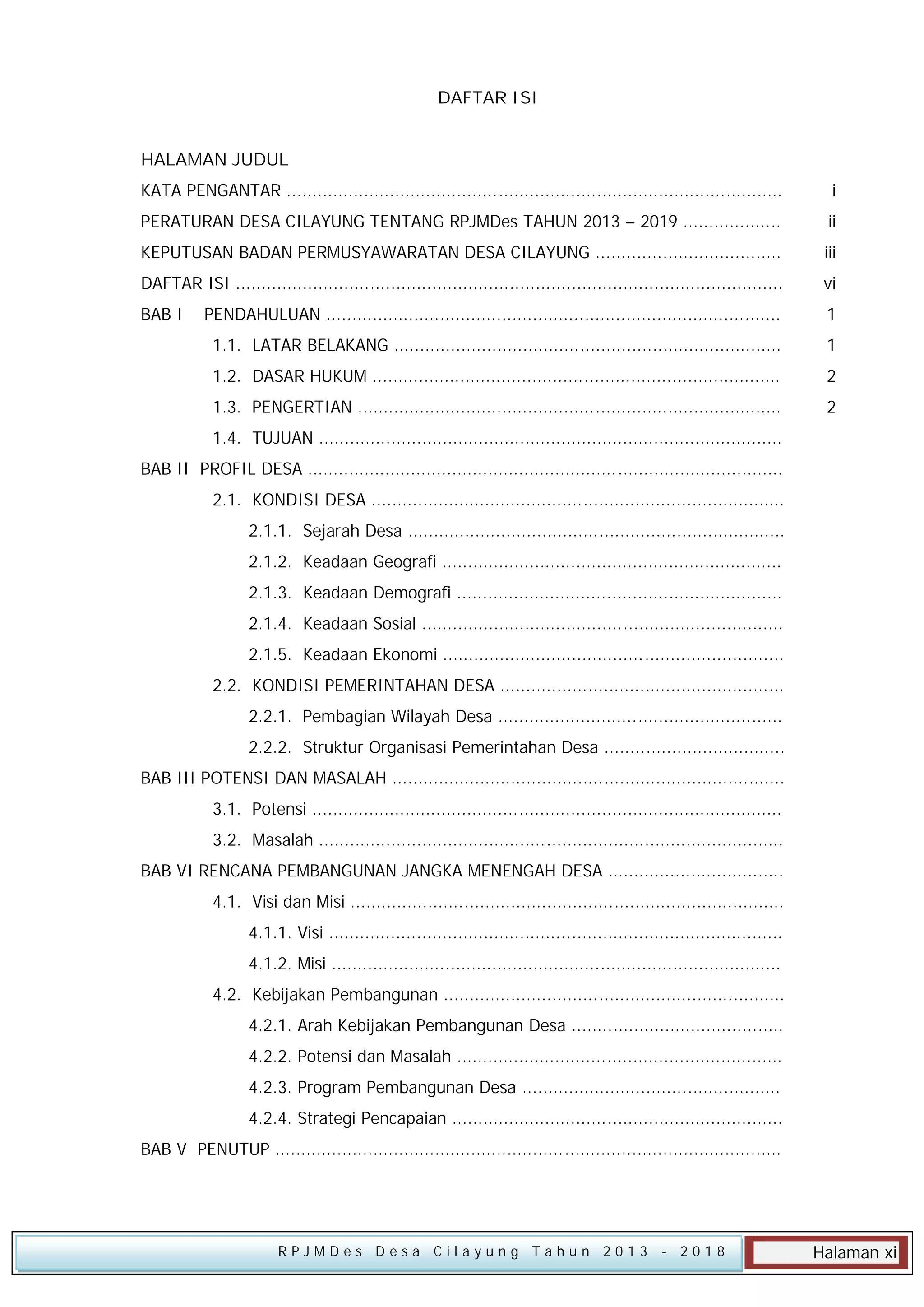DAFTAR ISI
HALAMAN JUDUL
KATA PENGANTAR ................................................................................................

i

PERATURAN DESA CILAYUNG TENTANG RPJMDes TAHUN 2013 – 2019 ...................

ii

KEPUTUSAN BADAN PERMUSYAWARATAN DESA CILAYUNG ....................................

iii

DAFTAR ISI ..........................................................................................................

vi

BAB I

PENDAHULUAN ........................................................................................

1

1.1. LATAR BELAKANG ...........................................................................

1

1.2. DASAR HUKUM ...............................................................................

2

1.3. PENGERTIAN ..................................................................................

2

1.4. TUJUAN ..........................................................................................
BAB II PROFIL DESA ............................................................................................
2.1. KONDISI DESA ................................................................................
2.1.1. Sejarah Desa .........................................................................
2.1.2. Keadaan Geografi ..................................................................
2.1.3. Keadaan Demografi ...............................................................
2.1.4. Keadaan Sosial ......................................................................
2.1.5. Keadaan Ekonomi ..................................................................
2.2. KONDISI PEMERINTAHAN DESA .......................................................
2.2.1. Pembagian Wilayah Desa .......................................................
2.2.2. Struktur Organisasi Pemerintahan Desa ...................................
BAB III POTENSI DAN MASALAH ............................................................................
3.1. Potensi ...........................................................................................
3.2. Masalah ..........................................................................................
BAB VI RENCANA PEMBANGUNAN JANGKA MENENGAH DESA ..................................
4.1. Visi dan Misi ....................................................................................
4.1.1. Visi ........................................................................................
4.1.2. Misi .......................................................................................
4.2. Kebijakan Pembangunan ..................................................................
4.2.1. Arah Kebijakan Pembangunan Desa .........................................
4.2.2. Potensi dan Masalah ...............................................................
4.2.3. Program Pembangunan Desa ..................................................
4.2.4. Strategi Pencapaian ................................................................
BAB V PENUTUP ..................................................................................................

RPJMDes Desa Cilayung Tahun 2013

- 2018

Halaman xi

 