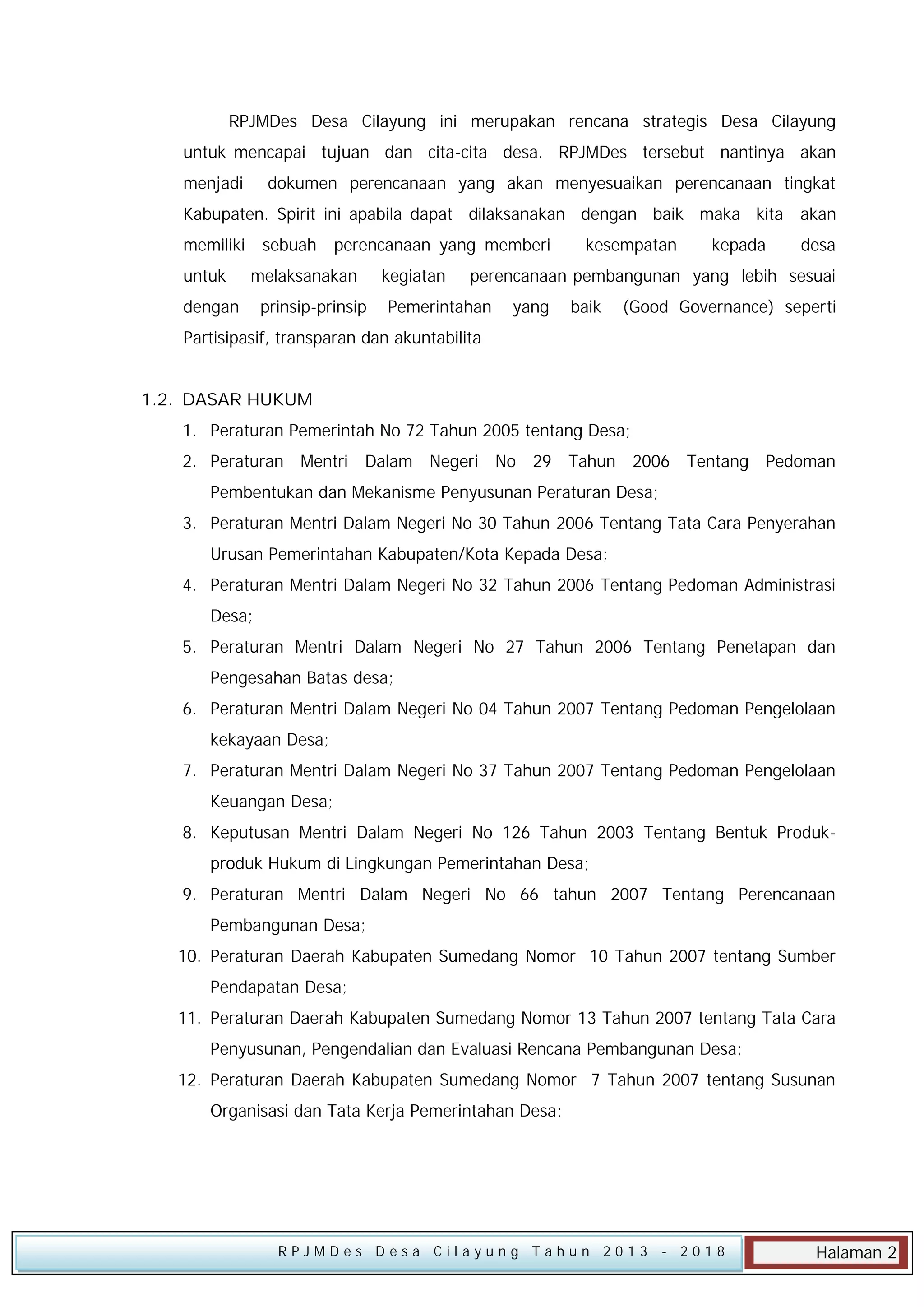 RPJMDes Desa Cilayung ini merupakan rencana strategis Desa Cilayung
untuk mencapai tujuan dan cita-cita desa. RPJMDes tersebut nantinya akan
menjadi

dokumen perencanaan yang akan menyesuaikan perencanaan tingkat

Kabupaten. Spirit ini apabila dapat dilaksanakan dengan baik maka kita akan
memiliki
untuk

sebuah

perencanaan yang memberi

melaksanakan

dengan

prinsip-prinsip

kegiatan

kesempatan

kepada

desa

perencanaan pembangunan yang lebih sesuai

Pemerintahan

yang

baik

(Good Governance) seperti

Partisipasif, transparan dan akuntabilita
1.2. DASAR HUKUM
1. Peraturan Pemerintah No 72 Tahun 2005 tentang Desa;
2. Peraturan Mentri Dalam Negeri No 29 Tahun 2006 Tentang Pedoman
Pembentukan dan Mekanisme Penyusunan Peraturan Desa;
3. Peraturan Mentri Dalam Negeri No 30 Tahun 2006 Tentang Tata Cara Penyerahan
Urusan Pemerintahan Kabupaten/Kota Kepada Desa;
4. Peraturan Mentri Dalam Negeri No 32 Tahun 2006 Tentang Pedoman Administrasi
Desa;
5. Peraturan Mentri Dalam Negeri No 27 Tahun 2006 Tentang Penetapan dan
Pengesahan Batas desa;
6. Peraturan Mentri Dalam Negeri No 04 Tahun 2007 Tentang Pedoman Pengelolaan
kekayaan Desa;
7. Peraturan Mentri Dalam Negeri No 37 Tahun 2007 Tentang Pedoman Pengelolaan
Keuangan Desa;
8. Keputusan Mentri Dalam Negeri No 126 Tahun 2003 Tentang Bentuk Produkproduk Hukum di Lingkungan Pemerintahan Desa;
9. Peraturan Mentri Dalam Negeri No 66 tahun 2007 Tentang Perencanaan
Pembangunan Desa;
10. Peraturan Daerah Kabupaten Sumedang Nomor 10 Tahun 2007 tentang Sumber
Pendapatan Desa;
11. Peraturan Daerah Kabupaten Sumedang Nomor 13 Tahun 2007 tentang Tata Cara
Penyusunan, Pengendalian dan Evaluasi Rencana Pembangunan Desa;
12. Peraturan Daerah Kabupaten Sumedang Nomor 7 Tahun 2007 tentang Susunan
Organisasi dan Tata Kerja Pemerintahan Desa;

RPJMDes Desa Cilayung Tahun 2013

- 2018

Halaman 2

 