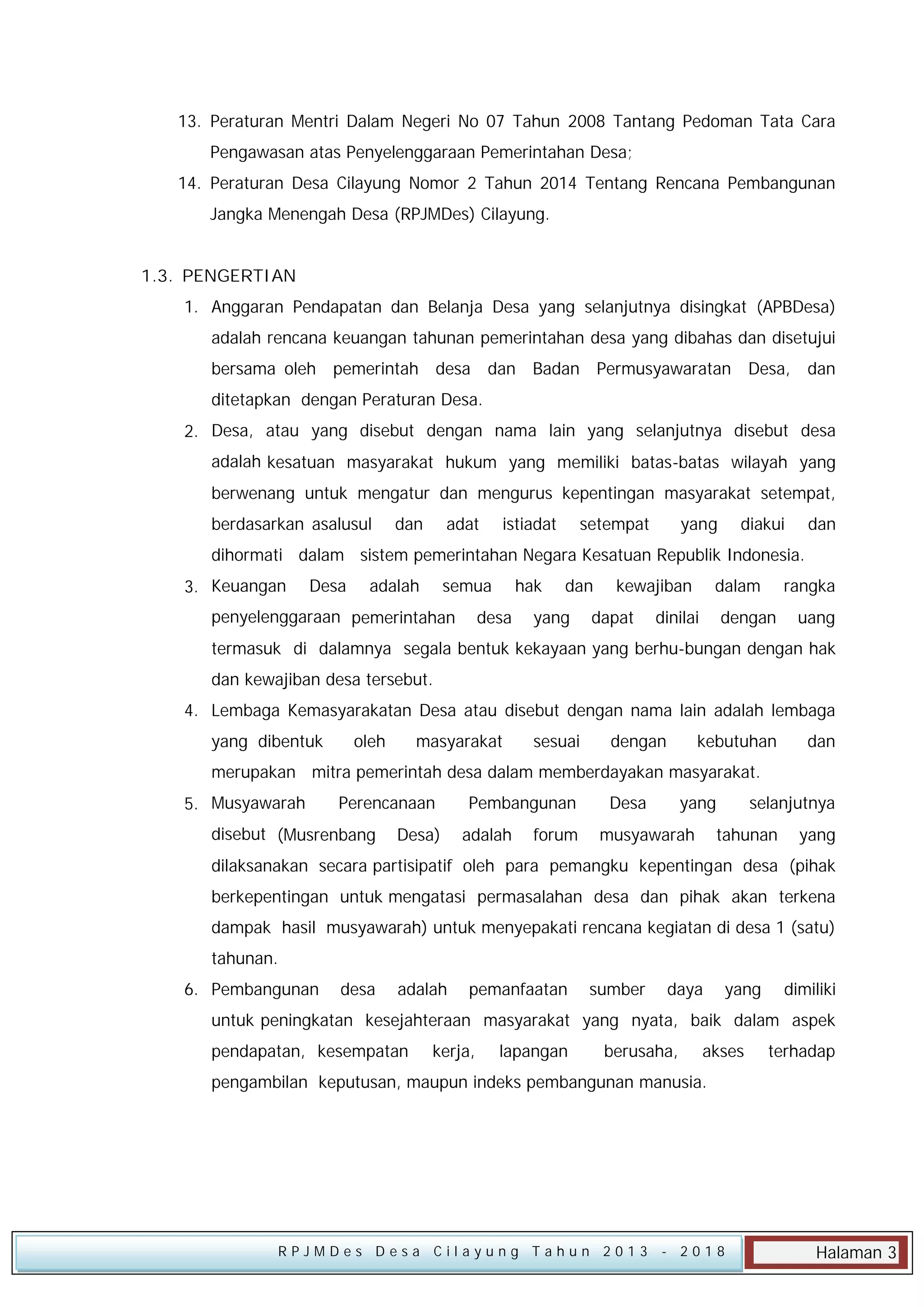 13. Peraturan Mentri Dalam Negeri No 07 Tahun 2008 Tantang Pedoman Tata Cara
Pengawasan atas Penyelenggaraan Pemerintahan Desa;
14. Peraturan Desa Cilayung Nomor 2 Tahun 2014 Tentang Rencana Pembangunan
Jangka Menengah Desa (RPJMDes) Cilayung.
1.3. PENGERTIAN
1. Anggaran Pendapatan dan Belanja Desa yang selanjutnya disingkat (APBDesa)
adalah rencana keuangan tahunan pemerintahan desa yang dibahas dan disetujui
bersama oleh pemerintah desa dan Badan Permusyawaratan Desa, dan
ditetapkan dengan Peraturan Desa.
2. Desa, atau yang disebut dengan nama lain yang selanjutnya disebut desa
adalah kesatuan masyarakat hukum yang memiliki batas-batas wilayah yang
berwenang untuk mengatur dan mengurus kepentingan masyarakat setempat,
berdasarkan asalusul

dan

adat

istiadat

setempat

yang

diakui

dan

dihormati dalam sistem pemerintahan Negara Kesatuan Republik Indonesia.
3. Keuangan

Desa

adalah

semua

penyelenggaraan pemerintahan

hak

desa

dan

yang

kewajiban

dapat

dalam

dinilai

rangka

dengan

uang

termasuk di dalamnya segala bentuk kekayaan yang berhu-bungan dengan hak
dan kewajiban desa tersebut.
4. Lembaga Kemasyarakatan Desa atau disebut dengan nama lain adalah lembaga
yang dibentuk

oleh

masyarakat

sesuai

dengan

kebutuhan

dan

merupakan mitra pemerintah desa dalam memberdayakan masyarakat.
5. Musyawarah

Perencanaan

disebut (Musrenbang

Desa)

Pembangunan
adalah

forum

Desa

yang

musyawarah

selanjutnya
tahunan

yang

dilaksanakan secara partisipatif oleh para pemangku kepentingan desa (pihak
berkepentingan untuk mengatasi permasalahan desa dan pihak akan terkena
dampak hasil musyawarah) untuk menyepakati rencana kegiatan di desa 1 (satu)
tahunan.
6. Pembangunan

desa

adalah

pemanfaatan

sumber

daya

yang

dimiliki

untuk peningkatan kesejahteraan masyarakat yang nyata, baik dalam aspek
pendapatan, kesempatan

kerja,

lapangan

berusaha,

akses

terhadap

pengambilan keputusan, maupun indeks pembangunan manusia.

RPJMDes Desa Cilayung Tahun 2013

- 2018

Halaman 3

 