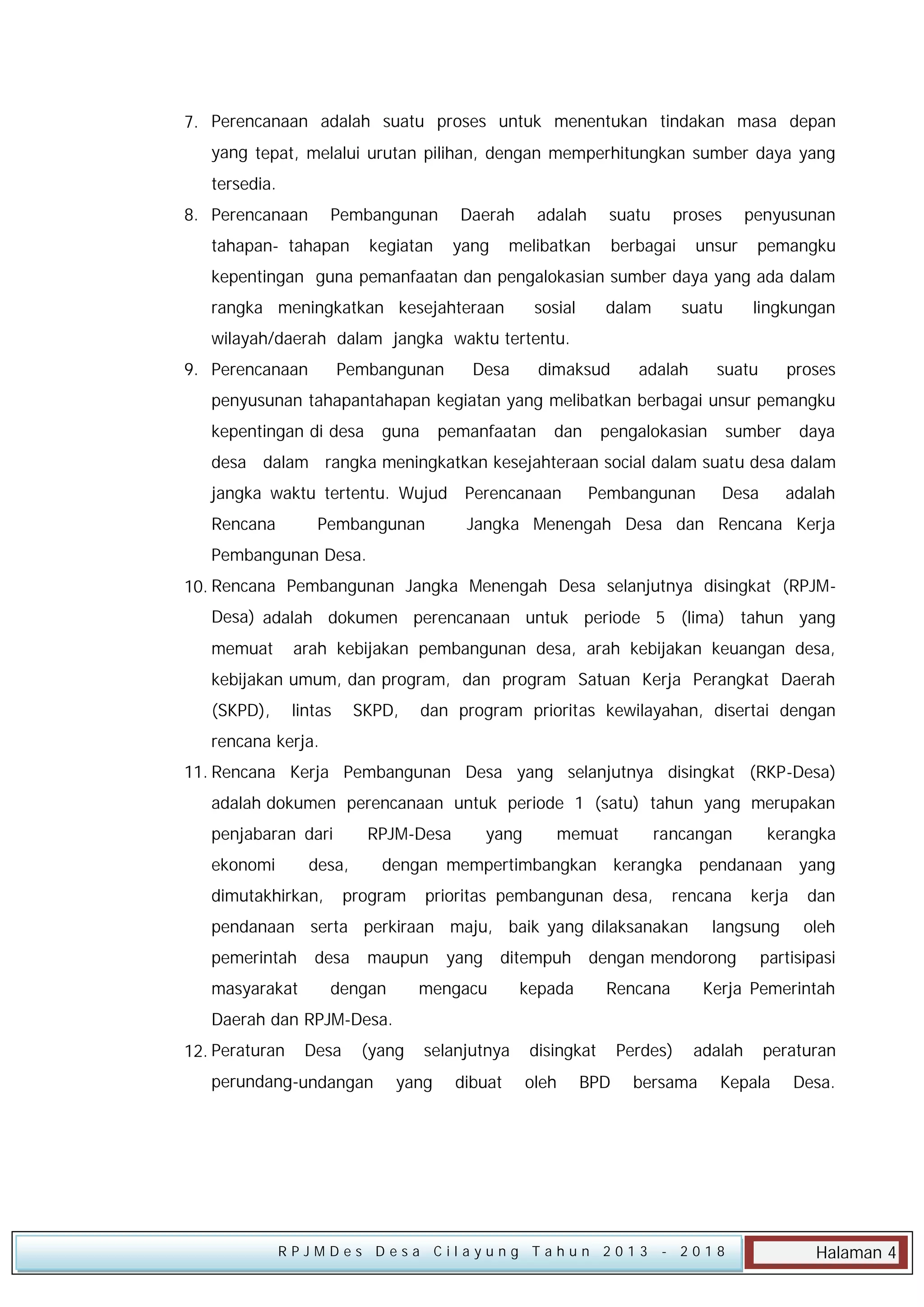 7. Perencanaan adalah suatu proses untuk menentukan tindakan masa depan
yang tepat, melalui urutan pilihan, dengan memperhitungkan sumber daya yang
tersedia.
8. Perencanaan

Pembangunan

tahapan- tahapan

Daerah

kegiatan

yang

adalah

suatu

melibatkan

proses

berbagai

penyusunan

unsur

pemangku

kepentingan guna pemanfaatan dan pengalokasian sumber daya yang ada dalam
rangka meningkatkan kesejahteraan

sosial

dalam

suatu

lingkungan

wilayah/daerah dalam jangka waktu tertentu.
9. Perencanaan

Pembangunan

Desa

dimaksud

adalah

suatu

proses

penyusunan tahapantahapan kegiatan yang melibatkan berbagai unsur pemangku
kepentingan di desa

guna

pemanfaatan

dan

pengalokasian

sumber

daya

desa dalam rangka meningkatkan kesejahteraan social dalam suatu desa dalam
jangka waktu tertentu. Wujud

Perencanaan

Rencana

Jangka Menengah Desa dan Rencana Kerja

Pembangunan

Pembangunan

Desa

adalah

Pembangunan Desa.
10. Rencana Pembangunan Jangka Menengah Desa selanjutnya disingkat (RPJMDesa) adalah dokumen perencanaan untuk periode 5 (lima) tahun yang
memuat

arah kebijakan pembangunan desa, arah kebijakan keuangan desa,

kebijakan umum, dan program, dan program Satuan Kerja Perangkat Daerah
(SKPD),

lintas

SKPD,

dan program prioritas kewilayahan, disertai dengan

rencana kerja.
11. Rencana Kerja Pembangunan Desa yang selanjutnya disingkat (RKP-Desa)
adalah dokumen perencanaan untuk periode 1 (satu) tahun yang merupakan
penjabaran dari
ekonomi

RPJM-Desa

desa,

dimutakhirkan,

yang

memuat

rancangan

dengan mempertimbangkan kerangka pendanaan yang

program

prioritas pembangunan desa,

rencana

pendanaan serta perkiraan maju, baik yang dilaksanakan
pemerintah
masyarakat

desa

kerangka

maupun

ditempuh

mengacu

dengan

yang

kepada

kerja

langsung

dengan mendorong
Rencana

dan
oleh

partisipasi

Kerja Pemerintah

Daerah dan RPJM-Desa.
12. Peraturan

Desa

(yang

perundang-undangan

selanjutnya

yang

dibuat

disingkat
oleh

BPD

Perdes)

adalah

bersama

RPJMDes Desa Cilayung Tahun 2013

peraturan

Kepala

- 2018

Desa.

Halaman 4

 