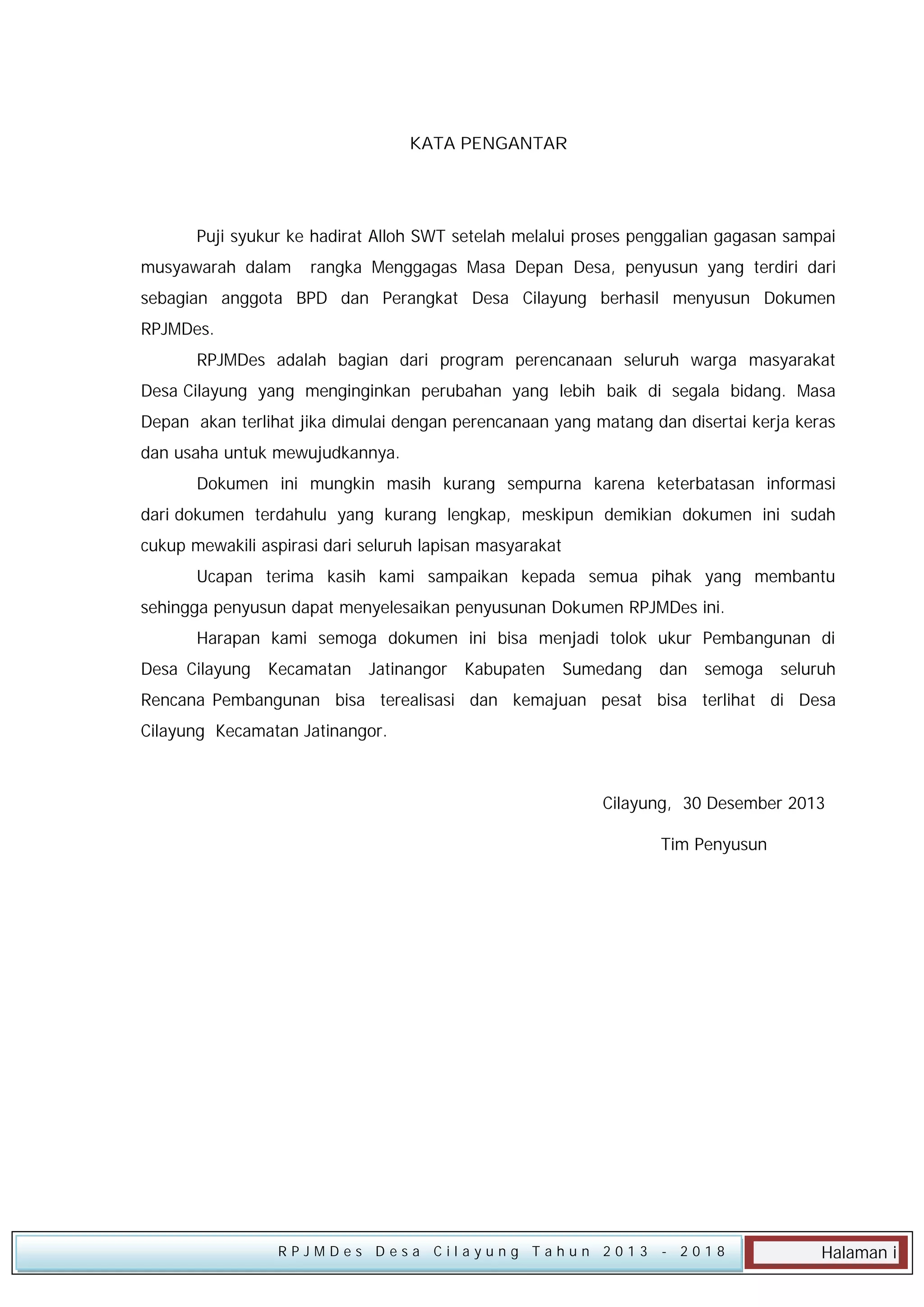 KATA PENGANTAR

Puji syukur ke hadirat Alloh SWT setelah melalui proses penggalian gagasan sampai
musyawarah dalam

rangka Menggagas Masa Depan Desa, penyusun yang terdiri dari

sebagian anggota BPD dan Perangkat Desa Cilayung berhasil menyusun Dokumen
RPJMDes.
RPJMDes adalah bagian dari program perencanaan seluruh warga masyarakat
Desa Cilayung yang menginginkan perubahan yang lebih baik di segala bidang. Masa
Depan akan terlihat jika dimulai dengan perencanaan yang matang dan disertai kerja keras
dan usaha untuk mewujudkannya.
Dokumen ini mungkin masih kurang sempurna karena keterbatasan informasi
dari dokumen terdahulu yang kurang lengkap, meskipun demikian dokumen ini sudah
cukup mewakili aspirasi dari seluruh lapisan masyarakat
Ucapan terima kasih kami sampaikan kepada semua pihak yang membantu
sehingga penyusun dapat menyelesaikan penyusunan Dokumen RPJMDes ini.
Harapan kami semoga dokumen ini bisa menjadi tolok ukur Pembangunan di
Desa Cilayung

Kecamatan

Jatinangor

Kabupaten

Sumedang

dan

semoga

seluruh

Rencana Pembangunan bisa terealisasi dan kemajuan pesat bisa terlihat di Desa
Cilayung Kecamatan Jatinangor.

Cilayung, 30 Desember 2013
Tim Penyusun

RPJMDes Desa Cilayung Tahun 2013

- 2018

Halaman i

 