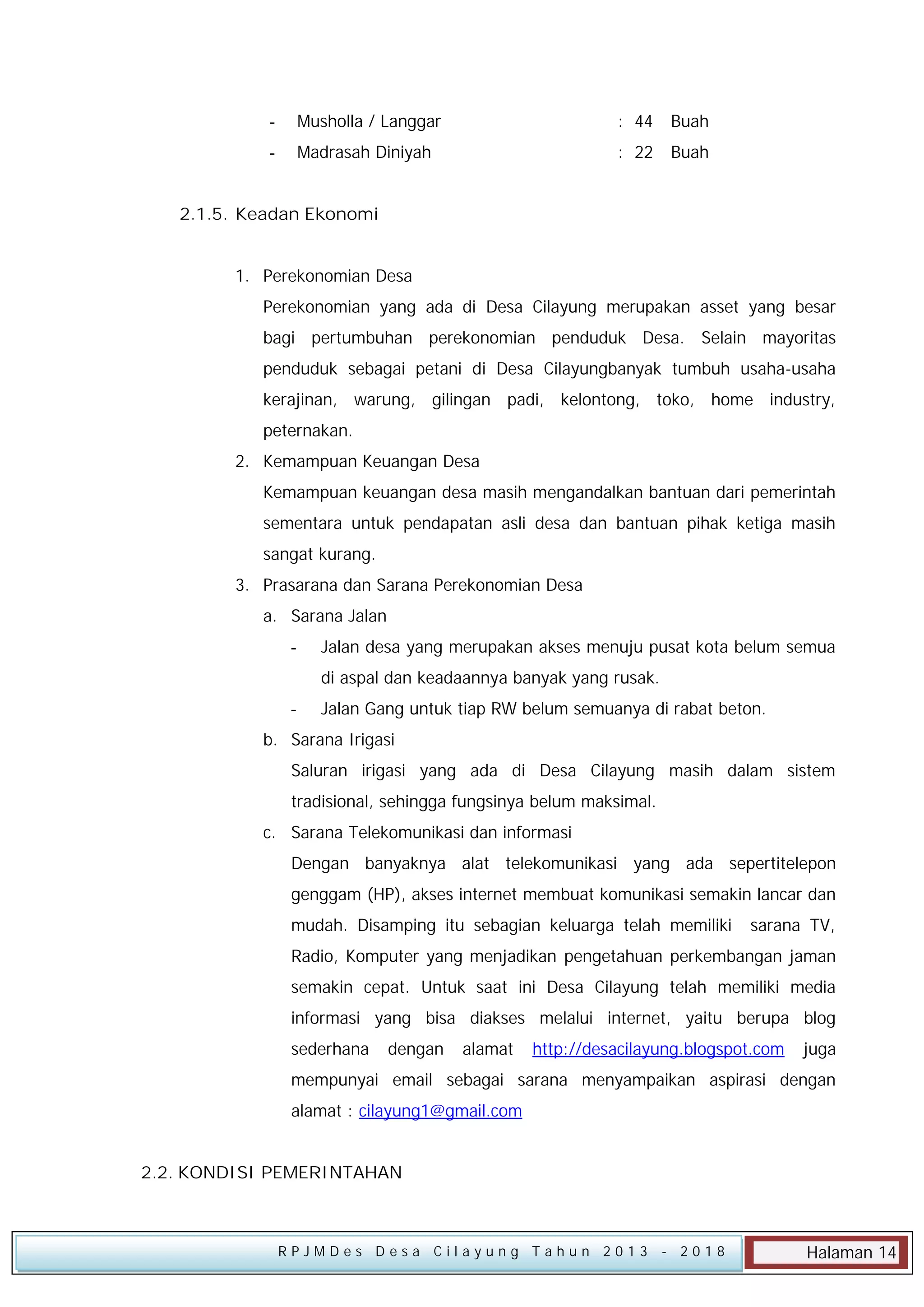-

Musholla / Langgar

: 44

Buah

-

Madrasah Diniyah

: 22

Buah

2.1.5. Keadan Ekonomi
1. Perekonomian Desa
Perekonomian yang ada di Desa Cilayung merupakan asset yang besar
bagi pertumbuhan perekonomian penduduk Desa. Selain mayoritas
penduduk sebagai petani di Desa Cilayungbanyak tumbuh usaha-usaha
kerajinan, warung, gilingan padi, kelontong, toko, home industry,
peternakan.
2. Kemampuan Keuangan Desa
Kemampuan keuangan desa masih mengandalkan bantuan dari pemerintah
sementara untuk pendapatan asli desa dan bantuan pihak ketiga masih
sangat kurang.
3. Prasarana dan Sarana Perekonomian Desa
a. Sarana Jalan
-

Jalan desa yang merupakan akses menuju pusat kota belum semua
di aspal dan keadaannya banyak yang rusak.

-

Jalan Gang untuk tiap RW belum semuanya di rabat beton.

b. Sarana Irigasi
Saluran irigasi yang ada di Desa Cilayung masih dalam sistem
tradisional, sehingga fungsinya belum maksimal.
c. Sarana Telekomunikasi dan informasi
Dengan banyaknya alat telekomunikasi yang ada sepertitelepon
genggam (HP), akses internet membuat komunikasi semakin lancar dan
mudah. Disamping itu sebagian keluarga telah memiliki

sarana TV,

Radio, Komputer yang menjadikan pengetahuan perkembangan jaman
semakin cepat. Untuk saat ini Desa Cilayung telah memiliki media
informasi yang bisa diakses melalui internet, yaitu berupa blog
sederhana

dengan

alamat

http://desacilayung.blogspot.com

juga

mempunyai email sebagai sarana menyampaikan aspirasi dengan
alamat : cilayung1@gmail.com
2.2. KONDISI PEMERINTAHAN

RPJMDes Desa Cilayung Tahun 2013

- 2018

Halaman 14

 