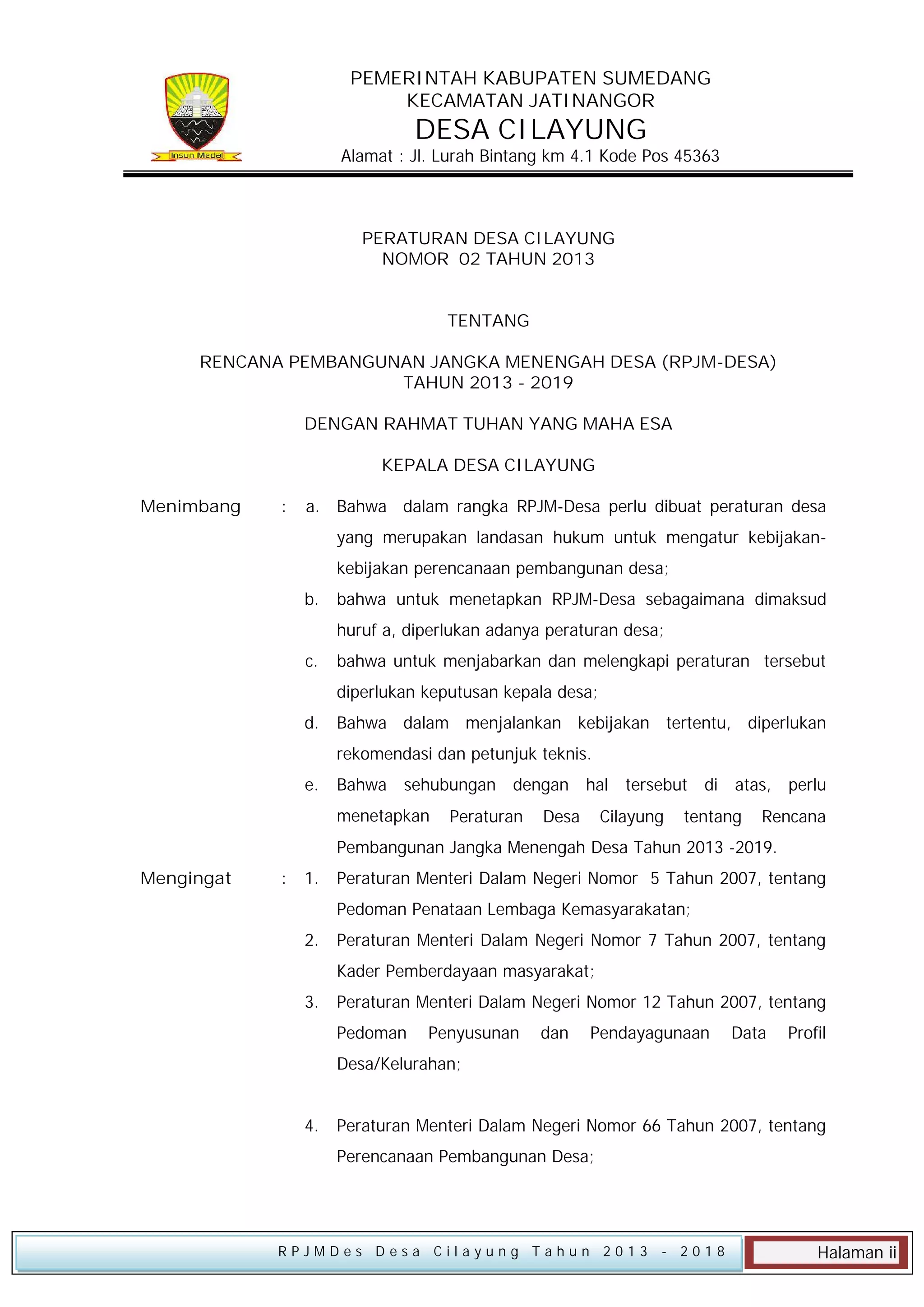PEMERINTAH KABUPATEN SUMEDANG
KECAMATAN JATINANGOR

DESA CILAYUNG

Alamat : Jl. Lurah Bintang km 4.1 Kode Pos 45363

PERATURAN DESA CILAYUNG
NOMOR 02 TAHUN 2013
TENTANG
RENCANA PEMBANGUNAN JANGKA MENENGAH DESA (RPJM-DESA)
TAHUN 2013 - 2019
DENGAN RAHMAT TUHAN YANG MAHA ESA
KEPALA DESA CILAYUNG
Menimbang

:

a. Bahwa dalam rangka RPJM-Desa perlu dibuat peraturan desa
yang merupakan landasan hukum untuk mengatur kebijakankebijakan perencanaan pembangunan desa;
b.

bahwa untuk menetapkan RPJM-Desa sebagaimana dimaksud
huruf a, diperlukan adanya peraturan desa;

c.

bahwa untuk menjabarkan dan melengkapi peraturan tersebut
diperlukan keputusan kepala desa;

d.

Bahwa dalam menjalankan kebijakan tertentu, diperlukan
rekomendasi dan petunjuk teknis.

e.

Bahwa sehubungan dengan hal tersebut di atas, perlu
menetapkan

Peraturan

Desa

Cilayung

tentang

Rencana

Pembangunan Jangka Menengah Desa Tahun 2013 -2019.
Mengingat

:

1.

Peraturan Menteri Dalam Negeri Nomor 5 Tahun 2007, tentang
Pedoman Penataan Lembaga Kemasyarakatan;

2.

Peraturan Menteri Dalam Negeri Nomor 7 Tahun 2007, tentang
Kader Pemberdayaan masyarakat;

3.

Peraturan Menteri Dalam Negeri Nomor 12 Tahun 2007, tentang
Pedoman

Penyusunan

dan

Pendayagunaan

Data

Profil

Desa/Kelurahan;
4.

Peraturan Menteri Dalam Negeri Nomor 66 Tahun 2007, tentang
Perencanaan Pembangunan Desa;

RPJMDes Desa Cilayung Tahun 2013

- 2018

Halaman ii

 