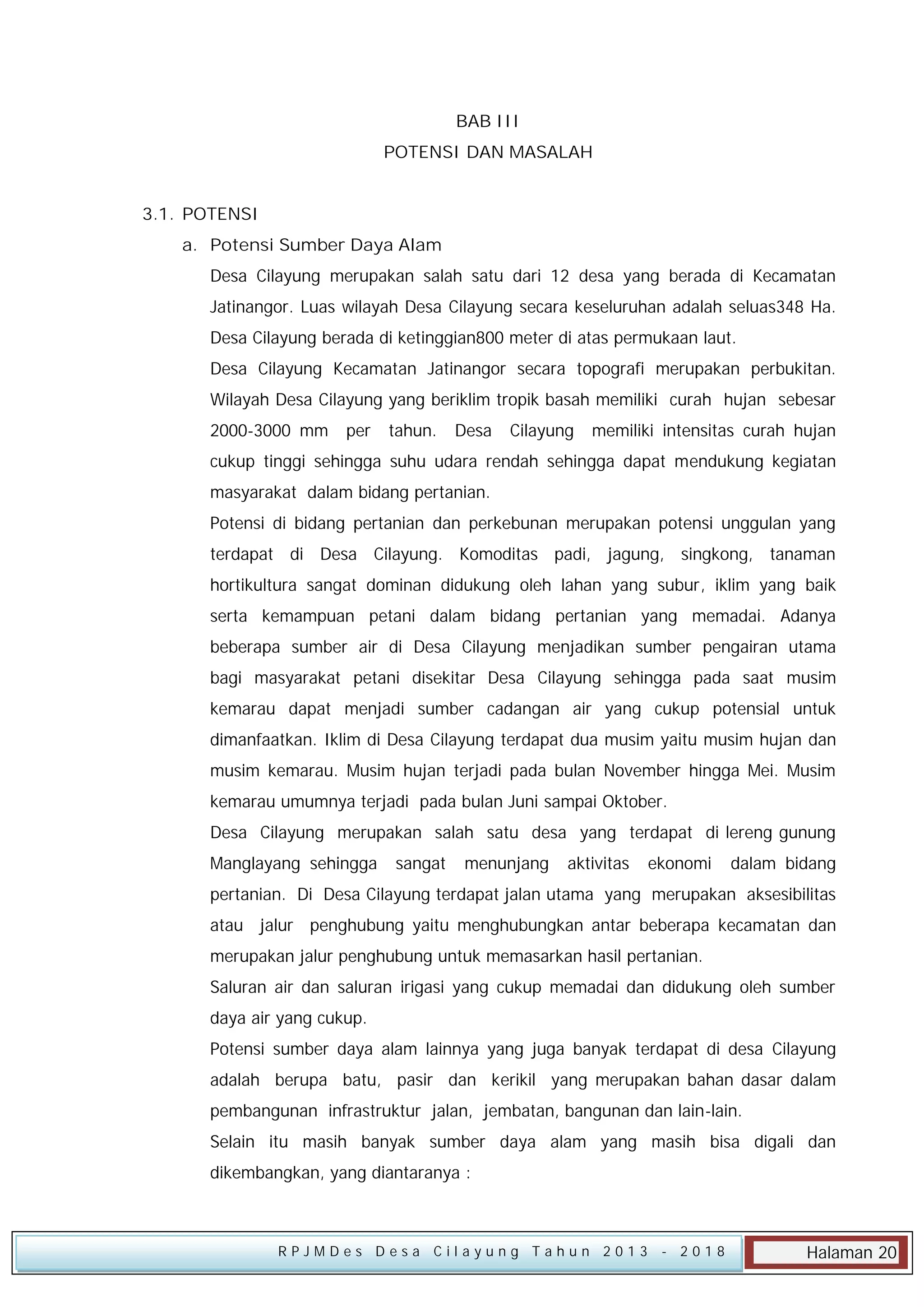 BAB III
POTENSI DAN MASALAH
3.1. POTENSI
a. Potensi Sumber Daya Alam
Desa Cilayung merupakan salah satu dari 12 desa yang berada di Kecamatan
Jatinangor. Luas wilayah Desa Cilayung secara keseluruhan adalah seluas348 Ha.
Desa Cilayung berada di ketinggian800 meter di atas permukaan laut.
Desa Cilayung Kecamatan Jatinangor secara topografi merupakan perbukitan.
Wilayah Desa Cilayung yang beriklim tropik basah memiliki curah hujan sebesar
2000-3000 mm

per

tahun.

Desa

Cilayung

memiliki intensitas curah hujan

cukup tinggi sehingga suhu udara rendah sehingga dapat mendukung kegiatan
masyarakat dalam bidang pertanian.
Potensi di bidang pertanian dan perkebunan merupakan potensi unggulan yang
terdapat di Desa Cilayung. Komoditas padi, jagung, singkong, tanaman
hortikultura sangat dominan didukung oleh lahan yang subur, iklim yang baik
serta kemampuan petani dalam bidang pertanian yang memadai. Adanya
beberapa sumber air di Desa Cilayung menjadikan sumber pengairan utama
bagi masyarakat petani disekitar Desa Cilayung sehingga pada saat musim
kemarau dapat menjadi sumber cadangan air yang cukup potensial untuk
dimanfaatkan. Iklim di Desa Cilayung terdapat dua musim yaitu musim hujan dan
musim kemarau. Musim hujan terjadi pada bulan November hingga Mei. Musim
kemarau umumnya terjadi pada bulan Juni sampai Oktober.
Desa Cilayung merupakan salah satu desa yang terdapat di lereng gunung
Manglayang sehingga

sangat

menunjang

aktivitas

ekonomi

dalam bidang

pertanian. Di Desa Cilayung terdapat jalan utama yang merupakan aksesibilitas
atau jalur penghubung yaitu menghubungkan antar beberapa kecamatan dan
merupakan jalur penghubung untuk memasarkan hasil pertanian.
Saluran air dan saluran irigasi yang cukup memadai dan didukung oleh sumber
daya air yang cukup.
Potensi sumber daya alam lainnya yang juga banyak terdapat di desa Cilayung
adalah berupa batu, pasir dan kerikil yang merupakan bahan dasar dalam
pembangunan infrastruktur jalan, jembatan, bangunan dan lain-lain.
Selain itu masih banyak sumber daya alam yang masih bisa digali dan
dikembangkan, yang diantaranya :

RPJMDes Desa Cilayung Tahun 2013

- 2018

Halaman 20

 