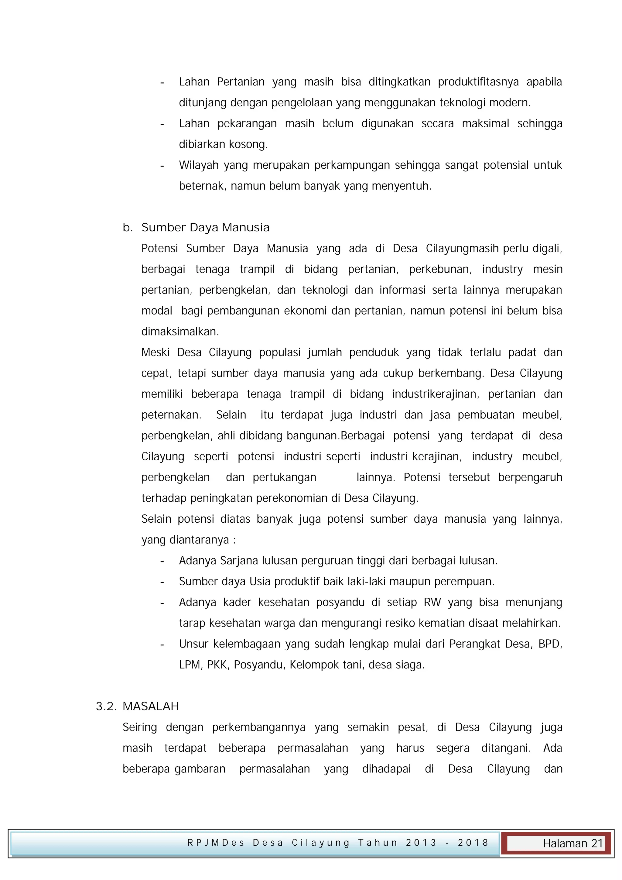 -

Lahan Pertanian yang masih bisa ditingkatkan produktifitasnya apabila
ditunjang dengan pengelolaan yang menggunakan teknologi modern.

-

Lahan pekarangan masih belum digunakan secara maksimal sehingga
dibiarkan kosong.

-

Wilayah yang merupakan perkampungan sehingga sangat potensial untuk
beternak, namun belum banyak yang menyentuh.

b. Sumber Daya Manusia
Potensi Sumber Daya Manusia yang ada di Desa Cilayungmasih perlu digali,
berbagai tenaga trampil di bidang pertanian, perkebunan, industry mesin
pertanian, perbengkelan, dan teknologi dan informasi serta lainnya merupakan
modal bagi pembangunan ekonomi dan pertanian, namun potensi ini belum bisa
dimaksimalkan.
Meski Desa Cilayung populasi jumlah penduduk yang tidak terlalu padat dan
cepat, tetapi sumber daya manusia yang ada cukup berkembang. Desa Cilayung
memiliki beberapa tenaga trampil di bidang industrikerajinan, pertanian dan
peternakan.

Selain

itu terdapat juga industri dan jasa pembuatan meubel,

perbengkelan, ahli dibidang bangunan.Berbagai potensi yang terdapat di desa
Cilayung seperti potensi industri seperti industri kerajinan, industry meubel,
perbengkelan

dan pertukangan

lainnya. Potensi tersebut berpengaruh

terhadap peningkatan perekonomian di Desa Cilayung.
Selain potensi diatas banyak juga potensi sumber daya manusia yang lainnya,
yang diantaranya :
-

Adanya Sarjana lulusan perguruan tinggi dari berbagai lulusan.

-

Sumber daya Usia produktif baik laki-laki maupun perempuan.

-

Adanya kader kesehatan posyandu di setiap RW yang bisa menunjang
tarap kesehatan warga dan mengurangi resiko kematian disaat melahirkan.

-

Unsur kelembagaan yang sudah lengkap mulai dari Perangkat Desa, BPD,
LPM, PKK, Posyandu, Kelompok tani, desa siaga.

3.2. MASALAH
Seiring dengan perkembangannya yang semakin pesat, di Desa Cilayung juga
masih

terdapat

beberapa

beberapa gambaran

permasalahan

permasalahan

yang

yang

harus

dihadapai

segera
di

RPJMDes Desa Cilayung Tahun 2013

ditangani.

Ada

Desa

Cilayung

dan

- 2018

Halaman 21

 