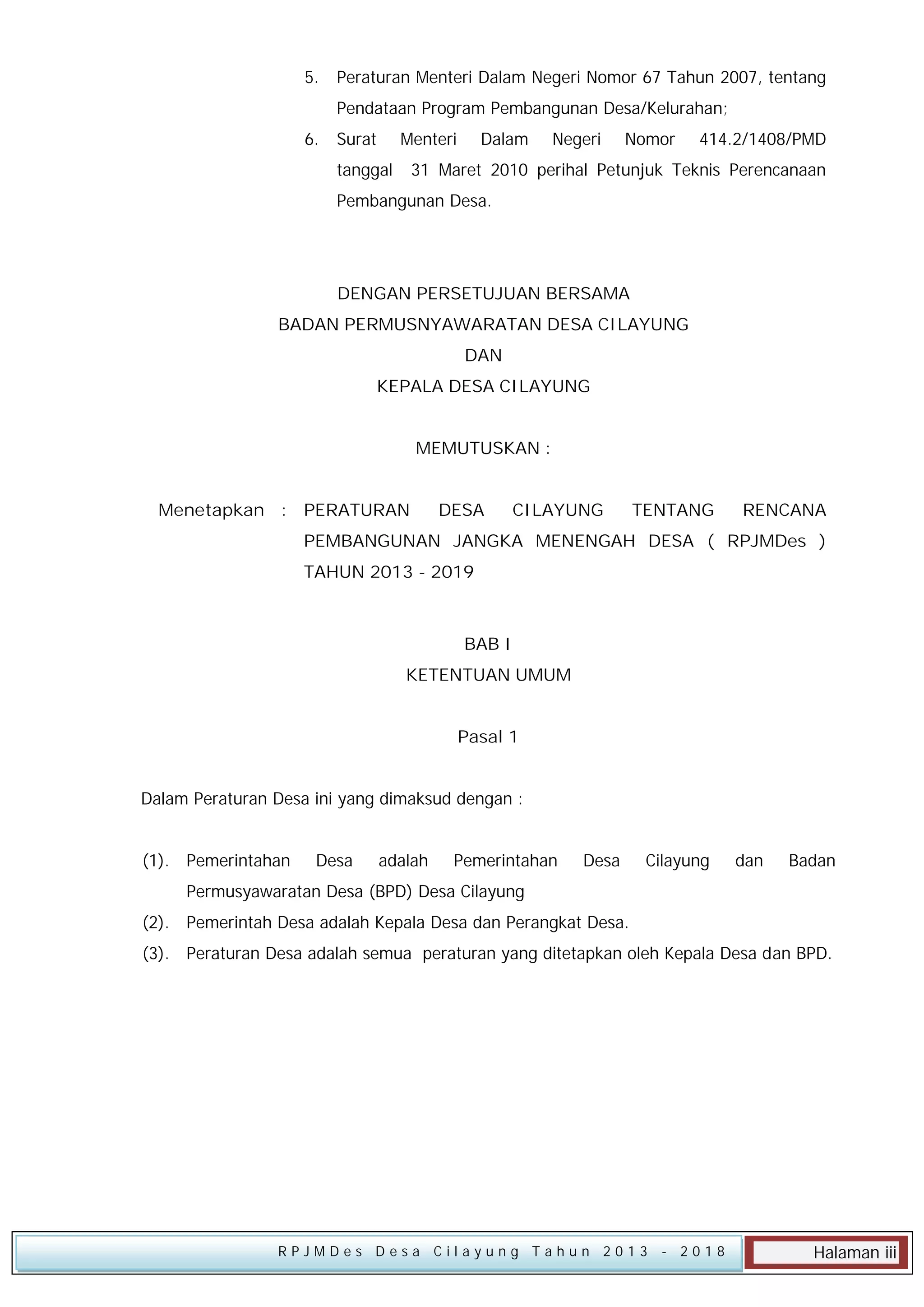 5.

Peraturan Menteri Dalam Negeri Nomor 67 Tahun 2007, tentang
Pendataan Program Pembangunan Desa/Kelurahan;

6.

Surat

Menteri

tanggal

Dalam

Negeri

Nomor

414.2/1408/PMD

31 Maret 2010 perihal Petunjuk Teknis Perencanaan

Pembangunan Desa.

DENGAN PERSETUJUAN BERSAMA
BADAN PERMUSNYAWARATAN DESA CILAYUNG
DAN
KEPALA DESA CILAYUNG
MEMUTUSKAN :
Menetapkan : PERATURAN

DESA

CILAYUNG

TENTANG

RENCANA

PEMBANGUNAN JANGKA MENENGAH DESA ( RPJMDes )
TAHUN 2013 - 2019

BAB I
KETENTUAN UMUM
Pasal 1
Dalam Peraturan Desa ini yang dimaksud dengan :
(1). Pemerintahan

Desa

adalah

Pemerintahan

Desa

Cilayung

dan

Badan

Permusyawaratan Desa (BPD) Desa Cilayung
(2). Pemerintah Desa adalah Kepala Desa dan Perangkat Desa.
(3). Peraturan Desa adalah semua peraturan yang ditetapkan oleh Kepala Desa dan BPD.

RPJMDes Desa Cilayung Tahun 2013

- 2018

Halaman iii

 