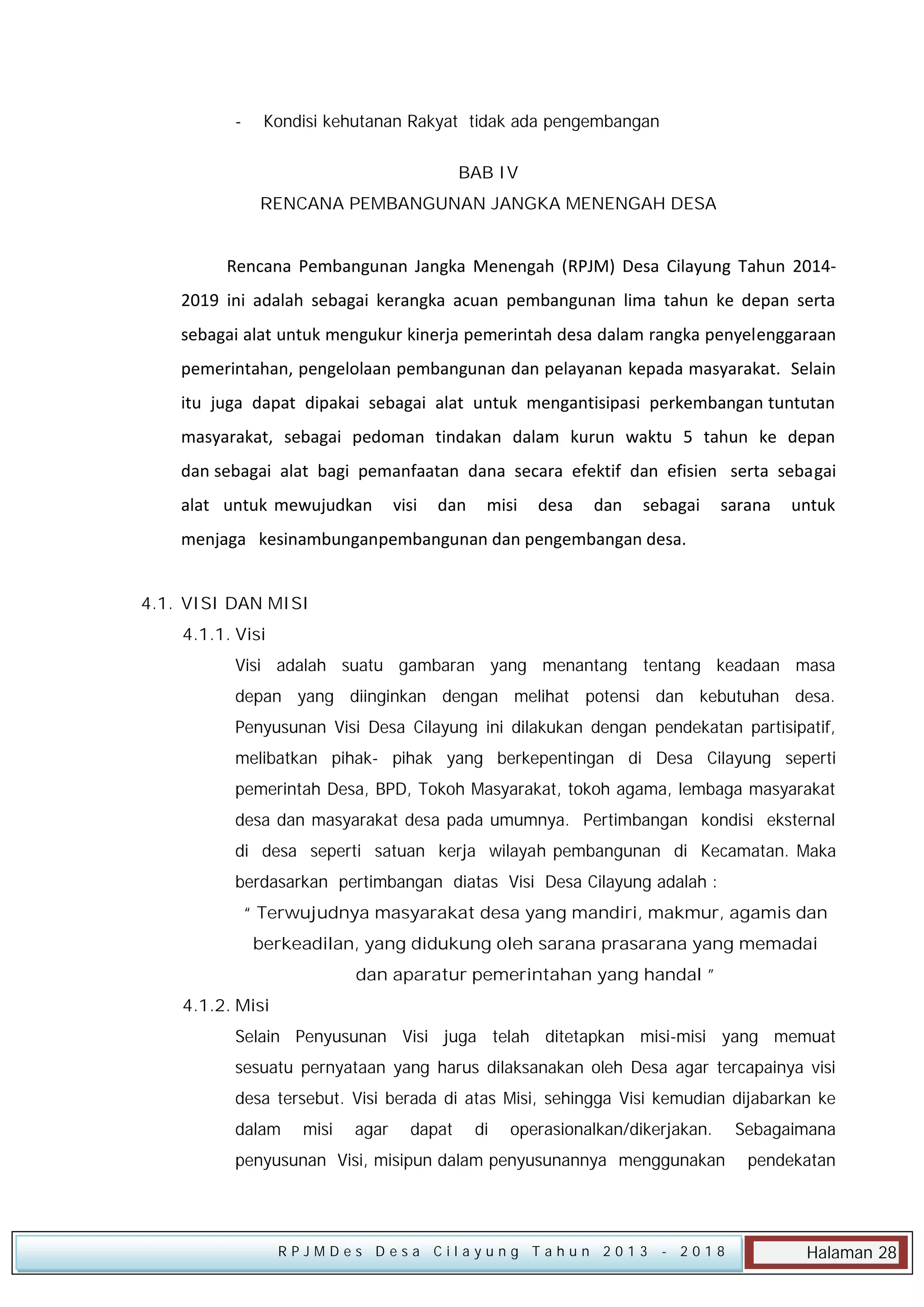 -

Kondisi kehutanan Rakyat tidak ada pengembangan
BAB IV
RENCANA PEMBANGUNAN JANGKA MENENGAH DESA

Rencana Pembangunan Jangka Menengah (RPJM) Desa Cilayung Tahun 20142019 ini adalah sebagai kerangka acuan pembangunan lima tahun ke depan serta
sebagai alat untuk mengukur kinerja pemerintah desa dalam rangka penyelenggaraan
pemerintahan, pengelolaan pembangunan dan pelayanan kepada masyarakat. Selain
itu juga dapat dipakai sebagai alat untuk mengantisipasi perkembangan tuntutan
masyarakat, sebagai pedoman tindakan dalam kurun waktu 5 tahun ke depan
dan sebagai alat bagi pemanfaatan dana secara efektif dan efisien serta sebagai
alat untuk mewujudkan

visi

dan

misi

desa

dan

sebagai

sarana

untuk

menjaga kesinambunganpembangunan dan pengembangan desa.
4.1. VISI DAN MISI
4.1.1. Visi
Visi adalah suatu gambaran yang menantang tentang keadaan masa
depan yang diinginkan dengan melihat potensi dan kebutuhan desa.
Penyusunan Visi Desa Cilayung ini dilakukan dengan pendekatan partisipatif,
melibatkan pihak- pihak yang berkepentingan di Desa Cilayung seperti
pemerintah Desa, BPD, Tokoh Masyarakat, tokoh agama, lembaga masyarakat
desa dan masyarakat desa pada umumnya. Pertimbangan kondisi eksternal
di desa seperti satuan kerja wilayah pembangunan di Kecamatan. Maka
berdasarkan pertimbangan diatas Visi Desa Cilayung adalah :
“ Terwujudnya masyarakat desa yang mandiri, makmur, agamis dan
berkeadilan, yang didukung oleh sarana prasarana yang memadai
dan aparatur pemerintahan yang handal ”
4.1.2. Misi
Selain Penyusunan Visi juga telah ditetapkan misi-misi yang memuat
sesuatu pernyataan yang harus dilaksanakan oleh Desa agar tercapainya visi
desa tersebut. Visi berada di atas Misi, sehingga Visi kemudian dijabarkan ke
dalam

misi

agar

dapat

di

operasionalkan/dikerjakan.

penyusunan Visi, misipun dalam penyusunannya menggunakan

RPJMDes Desa Cilayung Tahun 2013

- 2018

Sebagaimana
pendekatan

Halaman 28

 