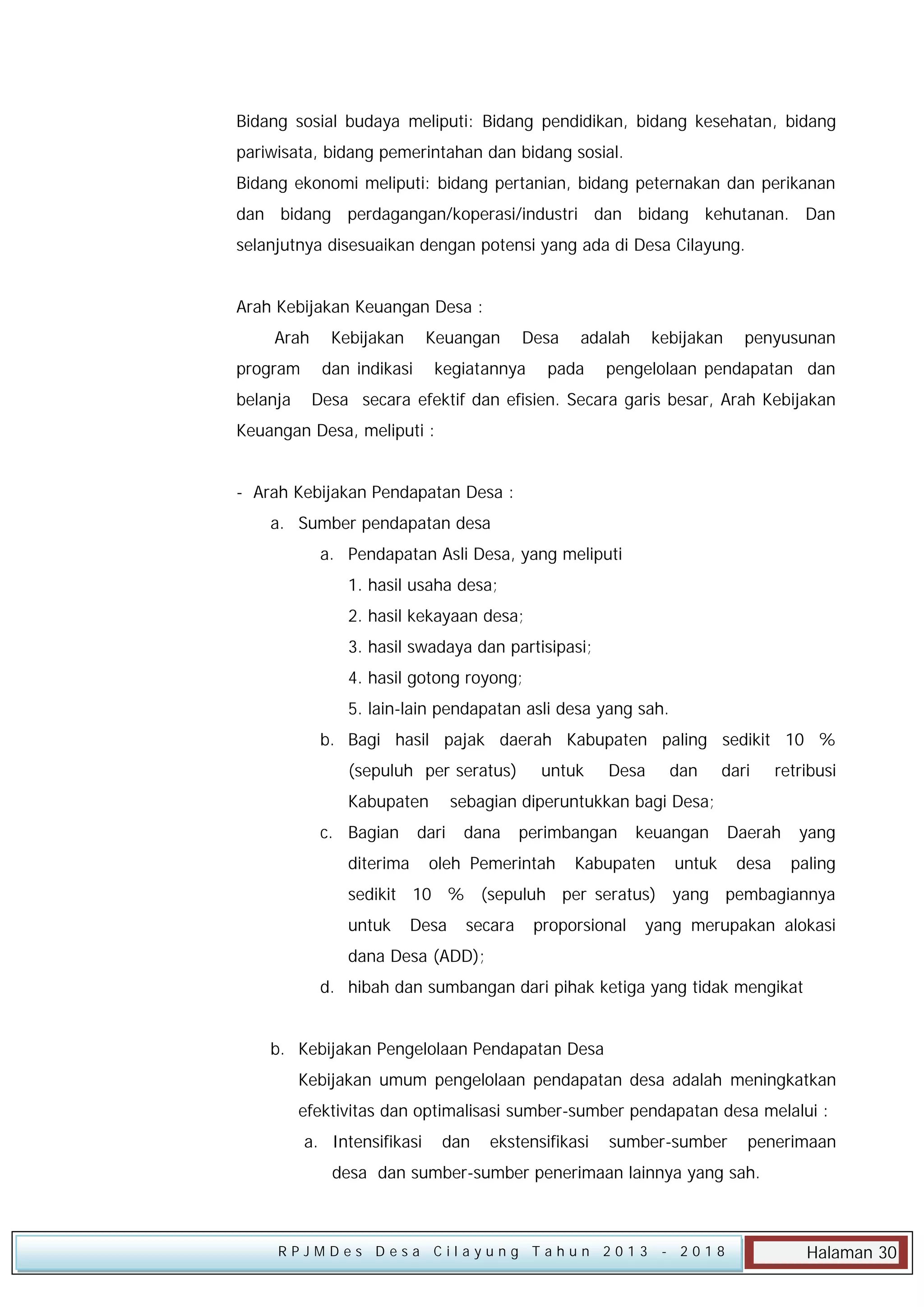 Bidang sosial budaya meliputi: Bidang pendidikan, bidang kesehatan, bidang
pariwisata, bidang pemerintahan dan bidang sosial.
Bidang ekonomi meliputi: bidang pertanian, bidang peternakan dan perikanan
dan bidang perdagangan/koperasi/industri dan bidang kehutanan. Dan
selanjutnya disesuaikan dengan potensi yang ada di Desa Cilayung.
Arah Kebijakan Keuangan Desa :
Arah
program
belanja

Kebijakan

Keuangan

dan indikasi

Desa

kegiatannya

adalah

pada

kebijakan

penyusunan

pengelolaan pendapatan dan

Desa secara efektif dan efisien. Secara garis besar, Arah Kebijakan

Keuangan Desa, meliputi :
- Arah Kebijakan Pendapatan Desa :
a. Sumber pendapatan desa
a. Pendapatan Asli Desa, yang meliputi
1. hasil usaha desa;
2. hasil kekayaan desa;
3. hasil swadaya dan partisipasi;
4. hasil gotong royong;
5. lain-lain pendapatan asli desa yang sah.
b. Bagi hasil pajak daerah Kabupaten paling sedikit 10 %
(sepuluh per seratus)
Kabupaten
c. Bagian

Desa

dan

dari

retribusi

sebagian diperuntukkan bagi Desa;

dari

diterima

untuk

dana

perimbangan

oleh Pemerintah

keuangan

Kabupaten

Daerah

yang

desa

paling

untuk

sedikit 10 % (sepuluh per seratus) yang pembagiannya
untuk

Desa

secara

proporsional

yang merupakan alokasi

dana Desa (ADD);
d. hibah dan sumbangan dari pihak ketiga yang tidak mengikat
b. Kebijakan Pengelolaan Pendapatan Desa
Kebijakan umum pengelolaan pendapatan desa adalah meningkatkan
efektivitas dan optimalisasi sumber-sumber pendapatan desa melalui :
a. Intensifikasi

dan

ekstensifikasi

sumber-sumber

penerimaan

desa dan sumber-sumber penerimaan lainnya yang sah.

RPJMDes Desa Cilayung Tahun 2013

- 2018

Halaman 30

 