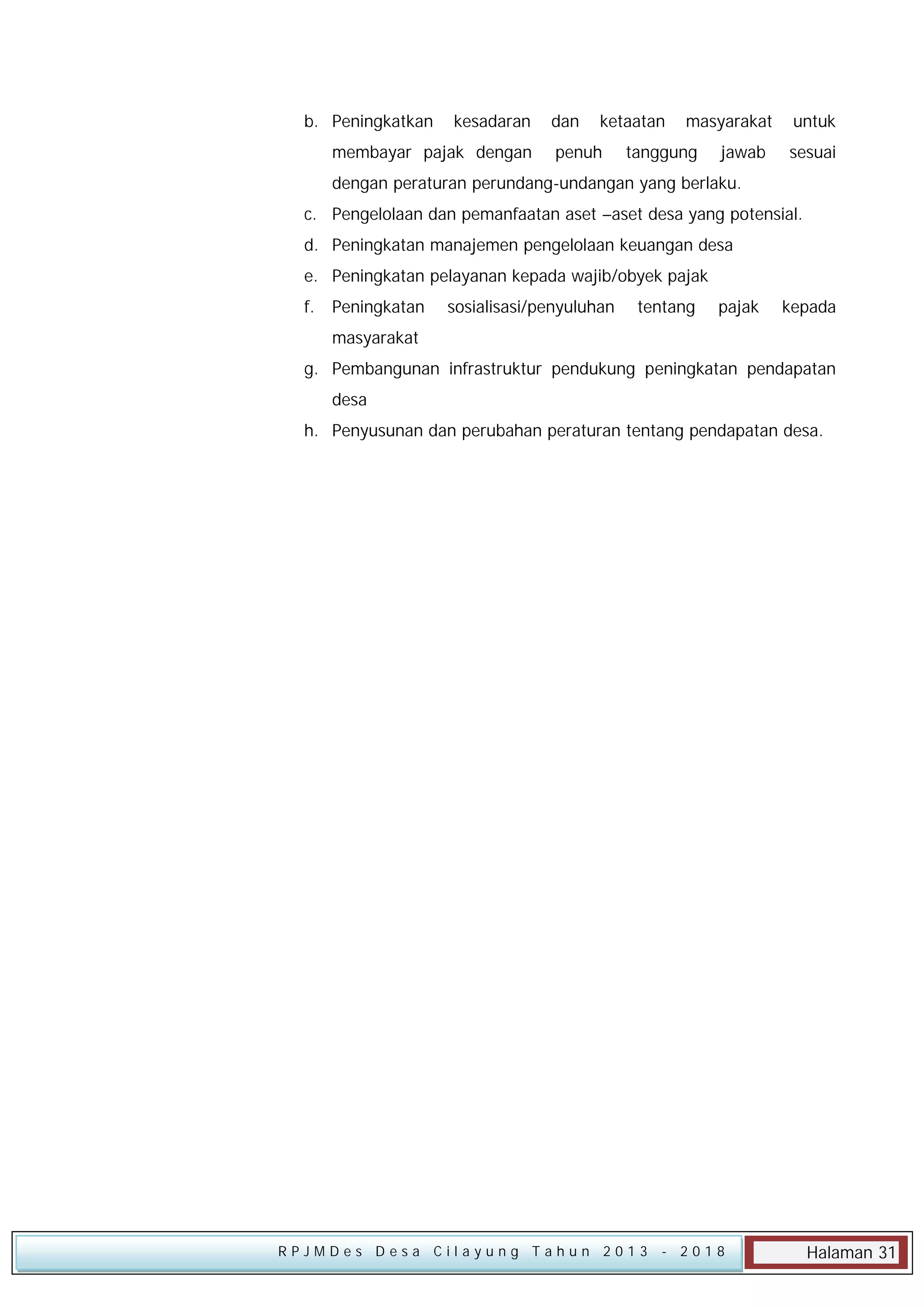 b. Peningkatkan

kesadaran

membayar pajak dengan

dan

ketaatan

penuh

masyarakat

tanggung

jawab

untuk
sesuai

dengan peraturan perundang-undangan yang berlaku.
c. Pengelolaan dan pemanfaatan aset –aset desa yang potensial.
d. Peningkatan manajemen pengelolaan keuangan desa
e. Peningkatan pelayanan kepada wajib/obyek pajak
f.

Peningkatan

sosialisasi/penyuluhan

tentang

pajak

kepada

masyarakat
g. Pembangunan infrastruktur pendukung peningkatan pendapatan
desa
h. Penyusunan dan perubahan peraturan tentang pendapatan desa.

RPJMDes Desa Cilayung Tahun 2013

- 2018

Halaman 31

 