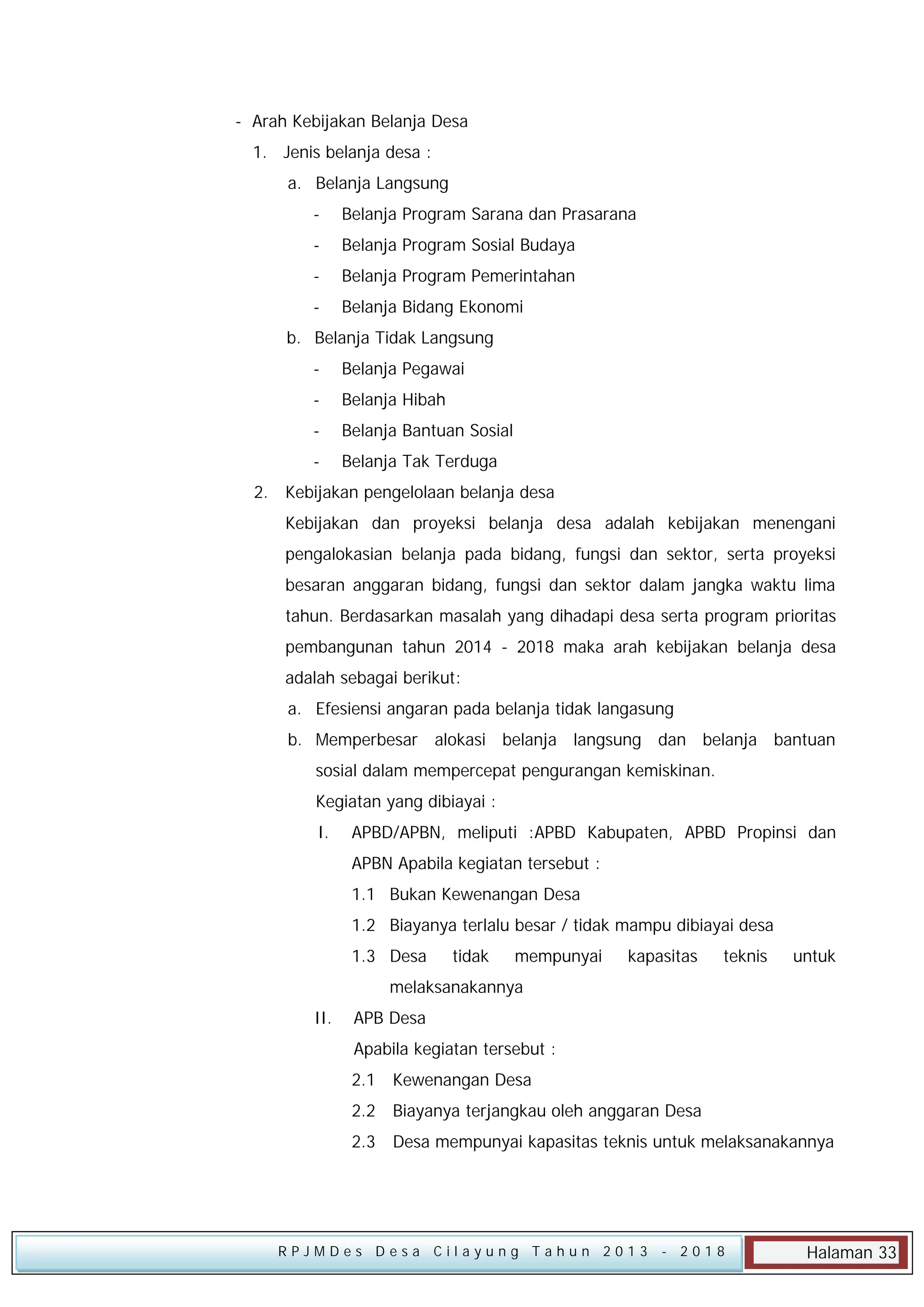 - Arah Kebijakan Belanja Desa
1. Jenis belanja desa :
a. Belanja Langsung
-

Belanja Program Sarana dan Prasarana

-

Belanja Program Sosial Budaya

-

Belanja Program Pemerintahan

-

Belanja Bidang Ekonomi

b. Belanja Tidak Langsung
-

Belanja Pegawai

-

Belanja Hibah

-

Belanja Bantuan Sosial

-

Belanja Tak Terduga

2. Kebijakan pengelolaan belanja desa
Kebijakan dan proyeksi belanja desa adalah kebijakan menengani
pengalokasian belanja pada bidang, fungsi dan sektor, serta proyeksi
besaran anggaran bidang, fungsi dan sektor dalam jangka waktu lima
tahun. Berdasarkan masalah yang dihadapi desa serta program prioritas
pembangunan tahun 2014 - 2018 maka arah kebijakan belanja desa
adalah sebagai berikut:
a. Efesiensi angaran pada belanja tidak langasung
b. Memperbesar alokasi belanja langsung dan belanja bantuan
sosial dalam mempercepat pengurangan kemiskinan.
Kegiatan yang dibiayai :
I.

APBD/APBN, meliputi :APBD Kabupaten, APBD Propinsi dan
APBN Apabila kegiatan tersebut :
1.1 Bukan Kewenangan Desa
1.2 Biayanya terlalu besar / tidak mampu dibiayai desa
1.3 Desa

tidak

mempunyai

kapasitas

teknis

untuk

melaksanakannya
II.

APB Desa
Apabila kegiatan tersebut :
2.1

Kewenangan Desa

2.2

Biayanya terjangkau oleh anggaran Desa

2.3

Desa mempunyai kapasitas teknis untuk melaksanakannya

RPJMDes Desa Cilayung Tahun 2013

- 2018

Halaman 33

 