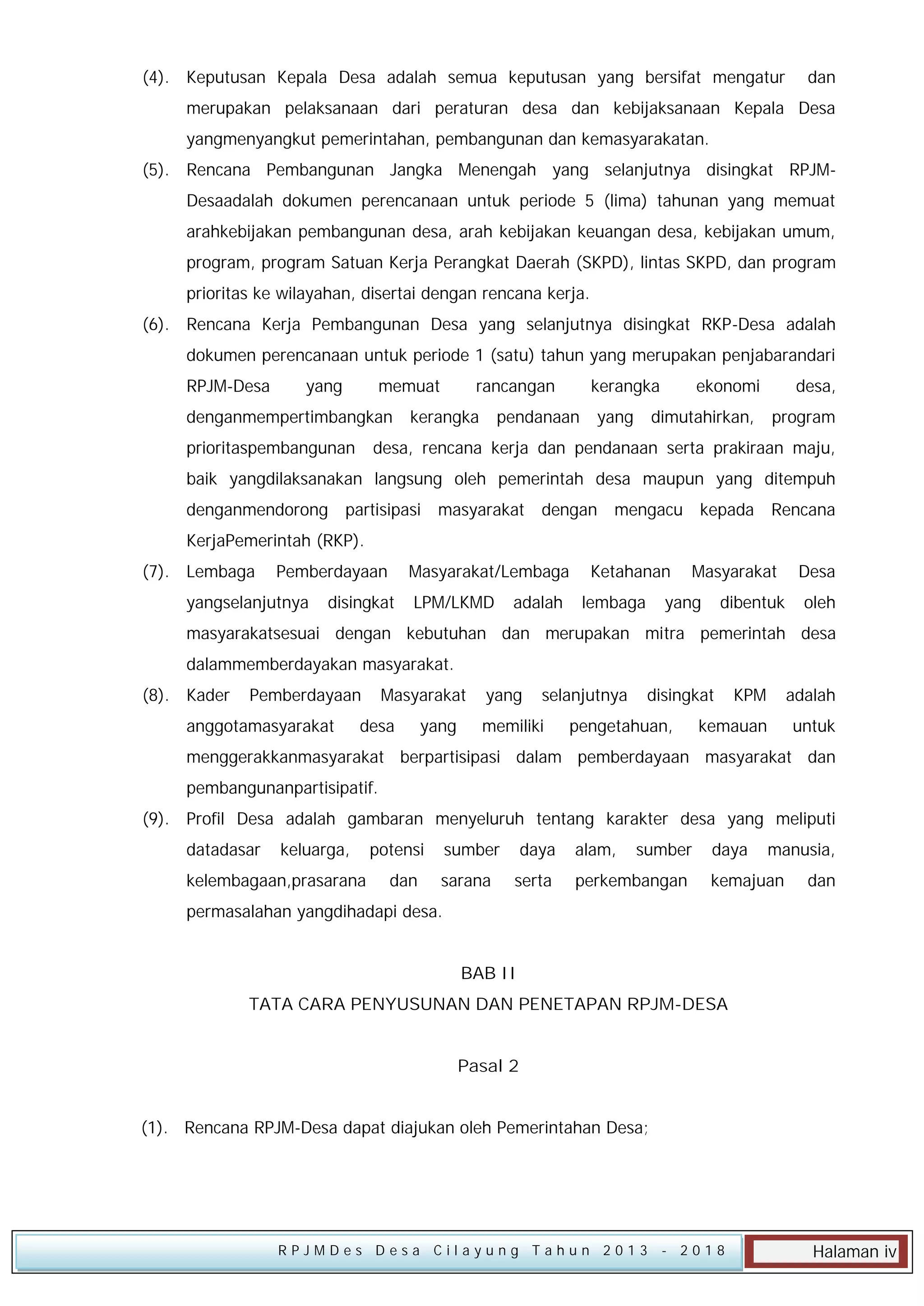 (4). Keputusan Kepala Desa adalah semua keputusan yang bersifat mengatur

dan

merupakan pelaksanaan dari peraturan desa dan kebijaksanaan Kepala Desa
yangmenyangkut pemerintahan, pembangunan dan kemasyarakatan.
(5). Rencana Pembangunan Jangka Menengah yang selanjutnya disingkat RPJMDesaadalah dokumen perencanaan untuk periode 5 (lima) tahunan yang memuat
arahkebijakan pembangunan desa, arah kebijakan keuangan desa, kebijakan umum,
program, program Satuan Kerja Perangkat Daerah (SKPD), lintas SKPD, dan program
prioritas ke wilayahan, disertai dengan rencana kerja.
(6). Rencana Kerja Pembangunan Desa yang selanjutnya disingkat RKP-Desa adalah
dokumen perencanaan untuk periode 1 (satu) tahun yang merupakan penjabarandari
RPJM-Desa

yang

memuat

denganmempertimbangkan
prioritaspembangunan

rancangan

kerangka

kerangka

pendanaan

yang

ekonomi

dimutahirkan,

desa,
program

desa, rencana kerja dan pendanaan serta prakiraan maju,

baik yangdilaksanakan langsung oleh pemerintah desa maupun yang ditempuh
denganmendorong

partisipasi masyarakat

dengan mengacu kepada Rencana

KerjaPemerintah (RKP).
(7). Lembaga

Pemberdayaan

yangselanjutnya

Masyarakat/Lembaga

disingkat

LPM/LKMD

adalah

Ketahanan
lembaga

Masyarakat

yang

dibentuk

Desa
oleh

masyarakatsesuai dengan kebutuhan dan merupakan mitra pemerintah desa
dalammemberdayakan masyarakat.
(8). Kader

Pemberdayaan

anggotamasyarakat

Masyarakat

desa

yang

yang

selanjutnya

memiliki

disingkat

pengetahuan,

KPM

adalah

kemauan

untuk

menggerakkanmasyarakat berpartisipasi dalam pemberdayaan masyarakat dan
pembangunanpartisipatif.
(9). Profil Desa adalah gambaran menyeluruh tentang karakter desa yang meliputi
datadasar

keluarga,

kelembagaan,prasarana

potensi
dan

sumber
sarana

daya
serta

alam,

sumber

perkembangan

daya

manusia,

kemajuan

dan

permasalahan yangdihadapi desa.
BAB II
TATA CARA PENYUSUNAN DAN PENETAPAN RPJM-DESA
Pasal 2
(1). Rencana RPJM-Desa dapat diajukan oleh Pemerintahan Desa;

RPJMDes Desa Cilayung Tahun 2013

- 2018

Halaman iv

 
