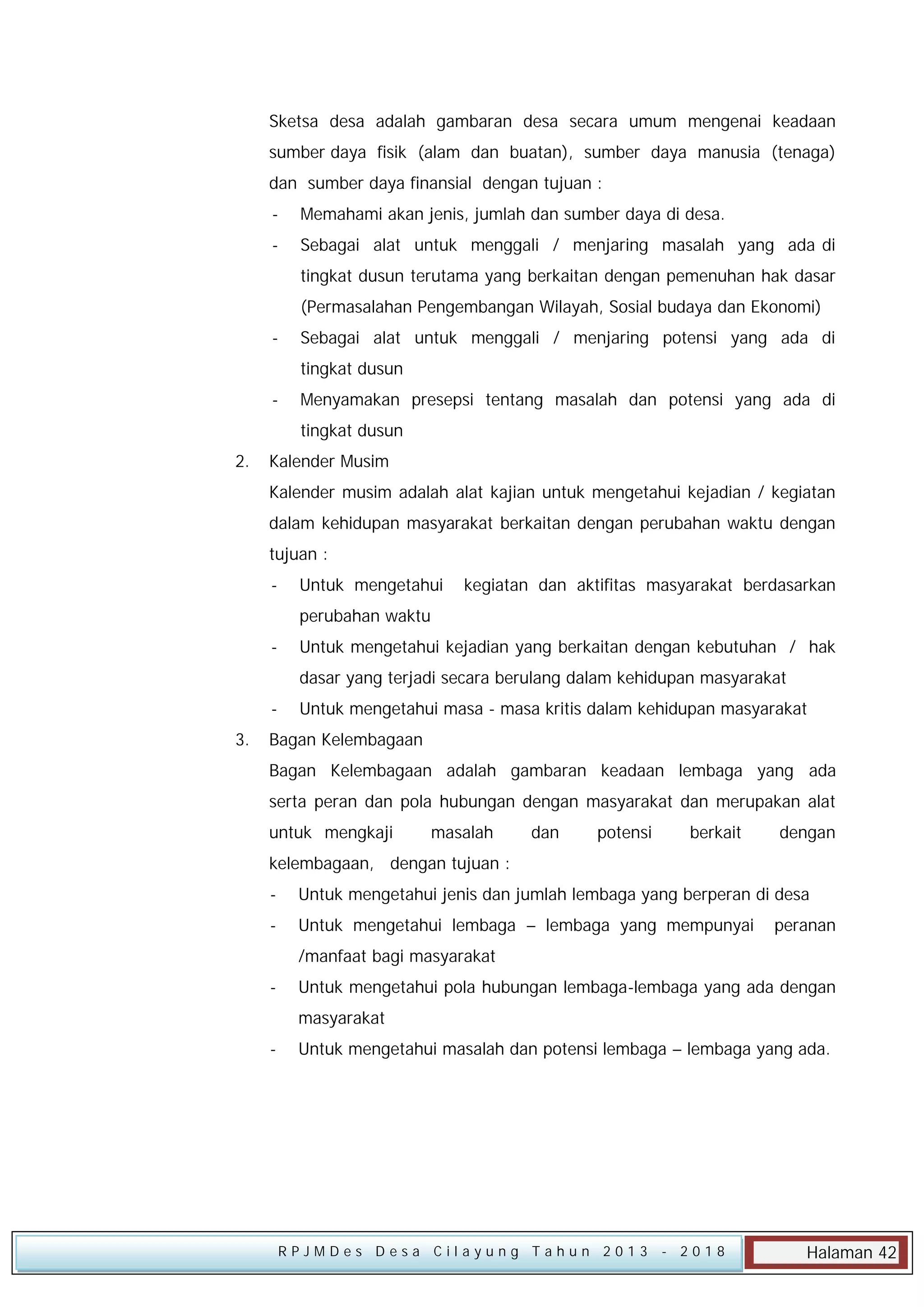 Sketsa desa adalah gambaran desa secara umum mengenai keadaan
sumber daya fisik (alam dan buatan), sumber daya manusia (tenaga)
dan sumber daya finansial dengan tujuan :
-

Memahami akan jenis, jumlah dan sumber daya di desa.

-

Sebagai alat untuk menggali / menjaring masalah yang ada di
tingkat dusun terutama yang berkaitan dengan pemenuhan hak dasar
(Permasalahan Pengembangan Wilayah, Sosial budaya dan Ekonomi)

-

Sebagai alat untuk menggali / menjaring potensi yang ada di
tingkat dusun

-

Menyamakan presepsi tentang masalah dan potensi yang ada di
tingkat dusun

2.

Kalender Musim
Kalender musim adalah alat kajian untuk mengetahui kejadian / kegiatan
dalam kehidupan masyarakat berkaitan dengan perubahan waktu dengan
tujuan :
-

Untuk mengetahui

kegiatan dan aktifitas masyarakat berdasarkan

perubahan waktu
-

Untuk mengetahui kejadian yang berkaitan dengan kebutuhan / hak
dasar yang terjadi secara berulang dalam kehidupan masyarakat

3.

Untuk mengetahui masa - masa kritis dalam kehidupan masyarakat

Bagan Kelembagaan
Bagan Kelembagaan adalah gambaran keadaan lembaga yang ada
serta peran dan pola hubungan dengan masyarakat dan merupakan alat
untuk mengkaji

masalah

dan

potensi

berkait

dengan

kelembagaan, dengan tujuan :
-

Untuk mengetahui jenis dan jumlah lembaga yang berperan di desa

-

Untuk mengetahui lembaga – lembaga yang mempunyai

peranan

/manfaat bagi masyarakat
-

Untuk mengetahui pola hubungan lembaga-lembaga yang ada dengan
masyarakat

-

Untuk mengetahui masalah dan potensi lembaga – lembaga yang ada.

RPJMDes Desa Cilayung Tahun 2013

- 2018

Halaman 42

 