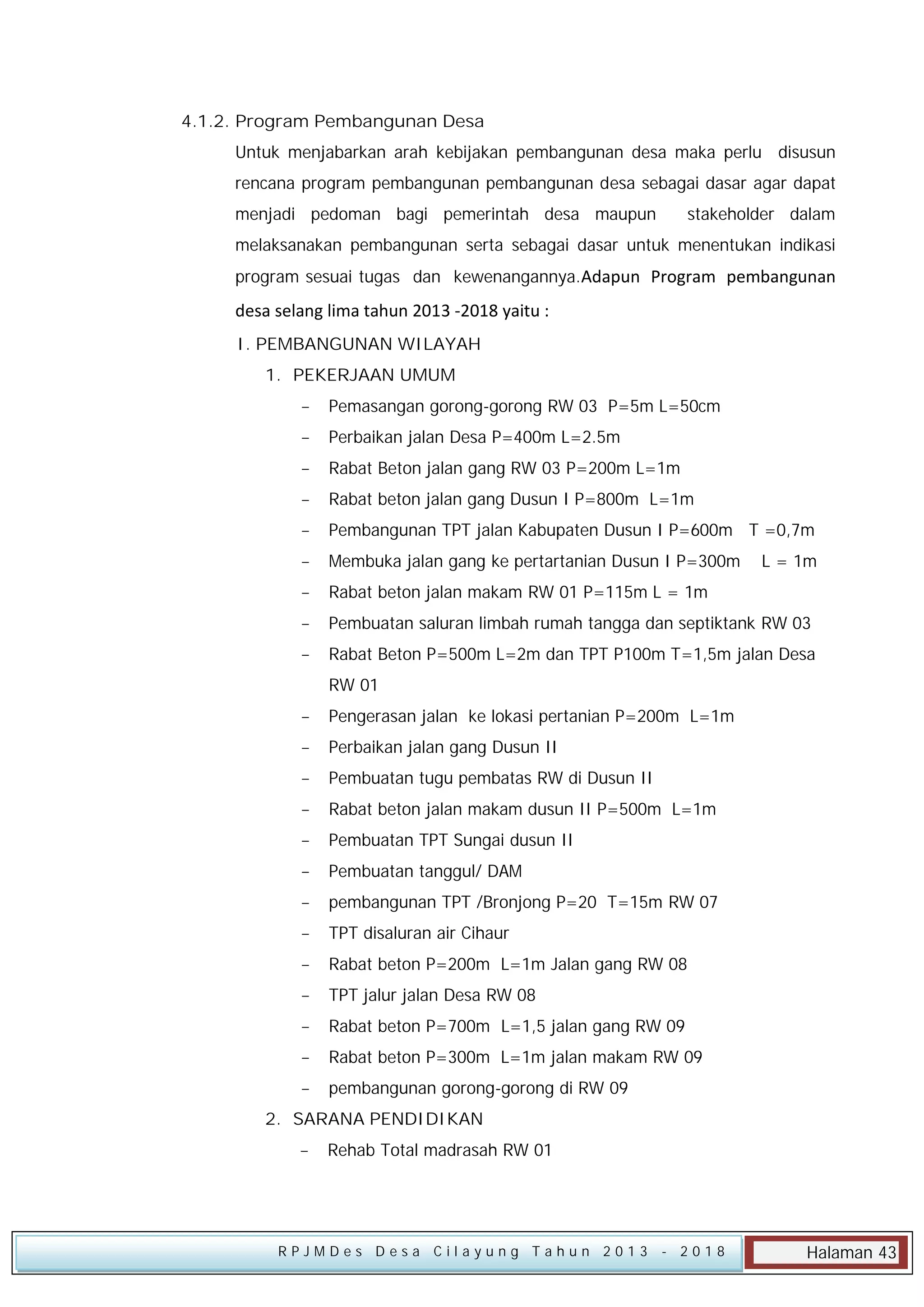 4.1.2. Program Pembangunan Desa
Untuk menjabarkan arah kebijakan pembangunan desa maka perlu disusun
rencana program pembangunan pembangunan desa sebagai dasar agar dapat
menjadi pedoman bagi pemerintah desa maupun

stakeholder dalam

melaksanakan pembangunan serta sebagai dasar untuk menentukan indikasi
program sesuai tugas dan kewenangannya.Adapun Program pembangunan

desa selang lima tahun 2013 -2018 yaitu :
I. PEMBANGUNAN WILAYAH
1. PEKERJAAN UMUM


Pemasangan gorong-gorong RW 03 P=5m L=50cm



Perbaikan jalan Desa P=400m L=2.5m



Rabat Beton jalan gang RW 03 P=200m L=1m



Rabat beton jalan gang Dusun I P=800m L=1m



Pembangunan TPT jalan Kabupaten Dusun I P=600m T =0,7m



Membuka jalan gang ke pertartanian Dusun I P=300m



Rabat beton jalan makam RW 01 P=115m L = 1m



Pembuatan saluran limbah rumah tangga dan septiktank RW 03



Rabat Beton P=500m L=2m dan TPT P100m T=1,5m jalan Desa

L = 1m

RW 01


Pengerasan jalan ke lokasi pertanian P=200m L=1m



Perbaikan jalan gang Dusun II



Pembuatan tugu pembatas RW di Dusun II



Rabat beton jalan makam dusun II P=500m L=1m



Pembuatan TPT Sungai dusun II



Pembuatan tanggul/ DAM



pembangunan TPT /Bronjong P=20 T=15m RW 07



TPT disaluran air Cihaur



Rabat beton P=200m L=1m Jalan gang RW 08



TPT jalur jalan Desa RW 08



Rabat beton P=700m L=1,5 jalan gang RW 09



Rabat beton P=300m L=1m jalan makam RW 09



pembangunan gorong-gorong di RW 09

2. SARANA PENDIDIKAN


Rehab Total madrasah RW 01

RPJMDes Desa Cilayung Tahun 2013

- 2018

Halaman 43

 