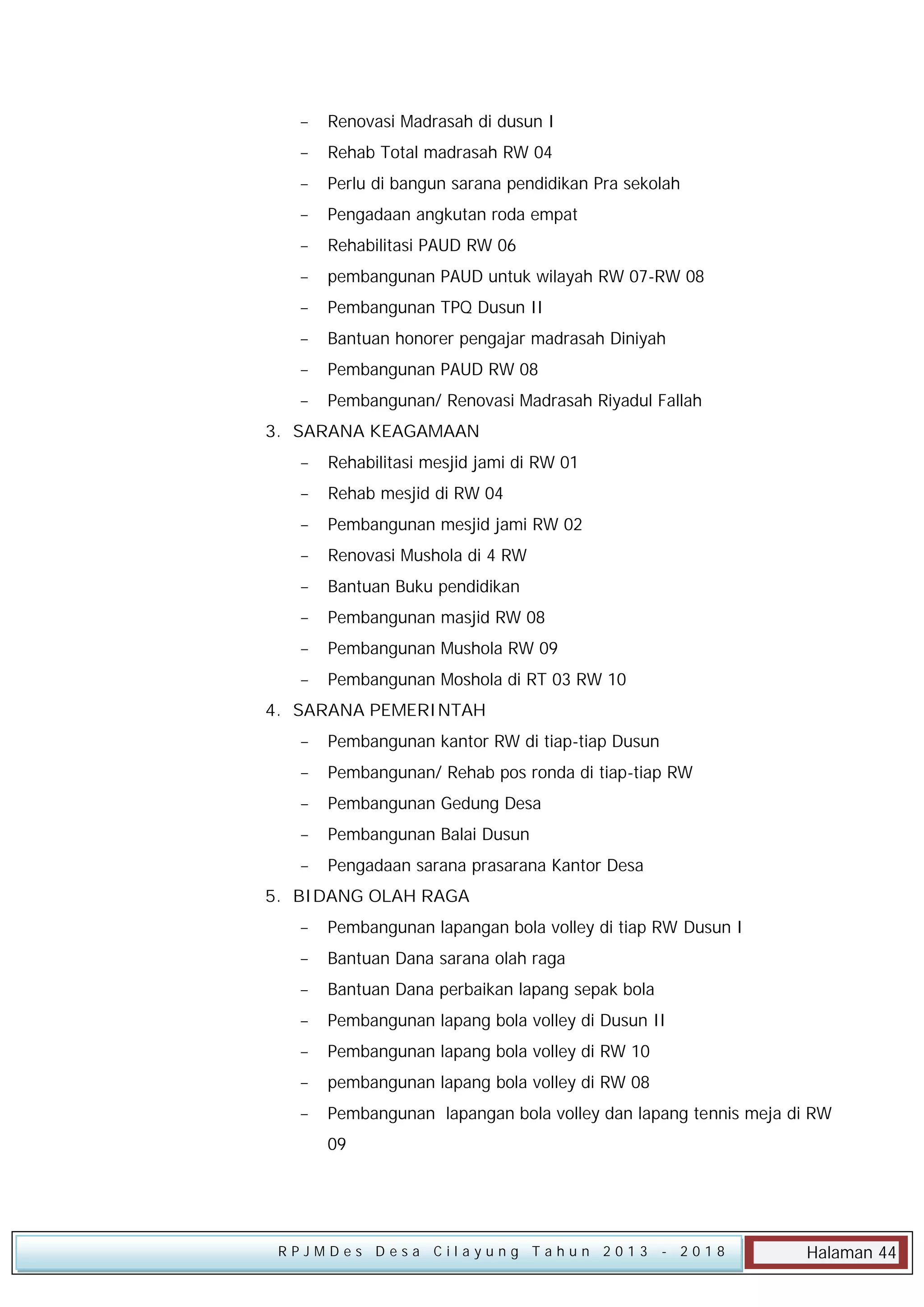 

Renovasi Madrasah di dusun I



Rehab Total madrasah RW 04



Perlu di bangun sarana pendidikan Pra sekolah



Pengadaan angkutan roda empat



Rehabilitasi PAUD RW 06



pembangunan PAUD untuk wilayah RW 07-RW 08



Pembangunan TPQ Dusun II



Bantuan honorer pengajar madrasah Diniyah



Pembangunan PAUD RW 08



Pembangunan/ Renovasi Madrasah Riyadul Fallah

3. SARANA KEAGAMAAN


Rehabilitasi mesjid jami di RW 01



Rehab mesjid di RW 04



Pembangunan mesjid jami RW 02



Renovasi Mushola di 4 RW



Bantuan Buku pendidikan



Pembangunan masjid RW 08



Pembangunan Mushola RW 09



Pembangunan Moshola di RT 03 RW 10

4. SARANA PEMERINTAH


Pembangunan kantor RW di tiap-tiap Dusun



Pembangunan/ Rehab pos ronda di tiap-tiap RW



Pembangunan Gedung Desa



Pembangunan Balai Dusun



Pengadaan sarana prasarana Kantor Desa

5. BIDANG OLAH RAGA


Pembangunan lapangan bola volley di tiap RW Dusun I



Bantuan Dana sarana olah raga



Bantuan Dana perbaikan lapang sepak bola



Pembangunan lapang bola volley di Dusun II



Pembangunan lapang bola volley di RW 10



pembangunan lapang bola volley di RW 08



Pembangunan lapangan bola volley dan lapang tennis meja di RW
09

RPJMDes Desa Cilayung Tahun 2013

- 2018

Halaman 44

 