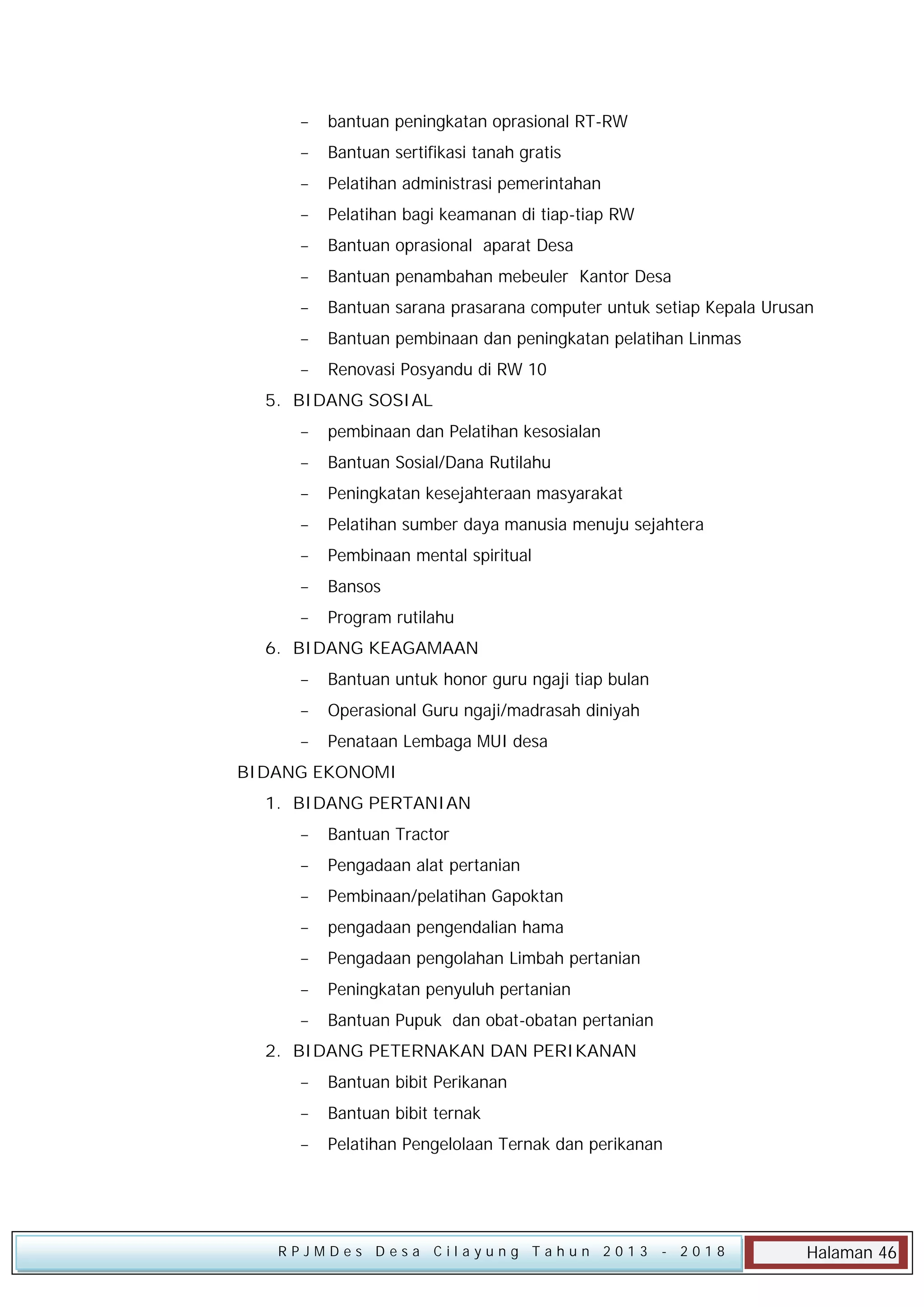 

bantuan peningkatan oprasional RT-RW



Bantuan sertifikasi tanah gratis



Pelatihan administrasi pemerintahan



Pelatihan bagi keamanan di tiap-tiap RW



Bantuan oprasional aparat Desa



Bantuan penambahan mebeuler Kantor Desa



Bantuan sarana prasarana computer untuk setiap Kepala Urusan



Bantuan pembinaan dan peningkatan pelatihan Linmas



Renovasi Posyandu di RW 10

5. BIDANG SOSIAL


pembinaan dan Pelatihan kesosialan



Bantuan Sosial/Dana Rutilahu



Peningkatan kesejahteraan masyarakat



Pelatihan sumber daya manusia menuju sejahtera



Pembinaan mental spiritual



Bansos



Program rutilahu

6. BIDANG KEAGAMAAN


Bantuan untuk honor guru ngaji tiap bulan



Operasional Guru ngaji/madrasah diniyah



Penataan Lembaga MUI desa

BIDANG EKONOMI
1. BIDANG PERTANIAN


Bantuan Tractor



Pengadaan alat pertanian



Pembinaan/pelatihan Gapoktan



pengadaan pengendalian hama



Pengadaan pengolahan Limbah pertanian



Peningkatan penyuluh pertanian



Bantuan Pupuk dan obat-obatan pertanian

2. BIDANG PETERNAKAN DAN PERIKANAN


Bantuan bibit Perikanan



Bantuan bibit ternak



Pelatihan Pengelolaan Ternak dan perikanan

RPJMDes Desa Cilayung Tahun 2013

- 2018

Halaman 46

 