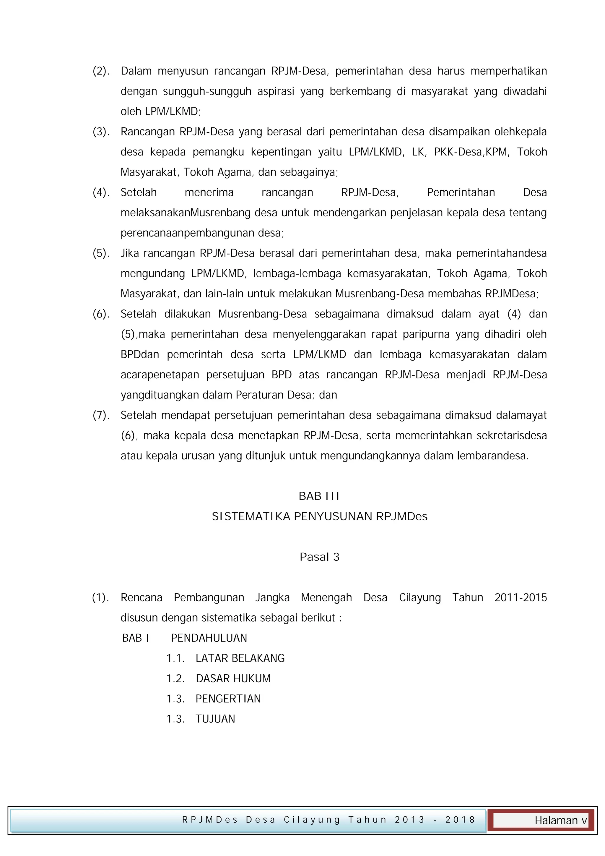 (2). Dalam menyusun rancangan RPJM-Desa, pemerintahan desa harus memperhatikan
dengan sungguh-sungguh aspirasi yang berkembang di masyarakat yang diwadahi
oleh LPM/LKMD;
(3). Rancangan RPJM-Desa yang berasal dari pemerintahan desa disampaikan olehkepala
desa kepada pemangku kepentingan yaitu LPM/LKMD, LK, PKK-Desa,KPM, Tokoh
Masyarakat, Tokoh Agama, dan sebagainya;
(4). Setelah

menerima

rancangan

RPJM-Desa,

Pemerintahan

Desa

melaksanakanMusrenbang desa untuk mendengarkan penjelasan kepala desa tentang
perencanaanpembangunan desa;
(5). Jika rancangan RPJM-Desa berasal dari pemerintahan desa, maka pemerintahandesa
mengundang LPM/LKMD, lembaga-lembaga kemasyarakatan, Tokoh Agama, Tokoh
Masyarakat, dan lain-lain untuk melakukan Musrenbang-Desa membahas RPJMDesa;
(6). Setelah dilakukan Musrenbang-Desa sebagaimana dimaksud dalam ayat (4) dan
(5),maka pemerintahan desa menyelenggarakan rapat paripurna yang dihadiri oleh
BPDdan pemerintah desa serta LPM/LKMD dan lembaga kemasyarakatan dalam
acarapenetapan persetujuan BPD atas rancangan RPJM-Desa menjadi RPJM-Desa
yangdituangkan dalam Peraturan Desa; dan
(7). Setelah mendapat persetujuan pemerintahan desa sebagaimana dimaksud dalamayat
(6), maka kepala desa menetapkan RPJM-Desa, serta memerintahkan sekretarisdesa
atau kepala urusan yang ditunjuk untuk mengundangkannya dalam lembarandesa.
BAB III
SISTEMATIKA PENYUSUNAN RPJMDes
Pasal 3
(1). Rencana

Pembangunan

Jangka Menengah Desa

Cilayung Tahun 2011-2015

disusun dengan sistematika sebagai berikut :
BAB I

PENDAHULUAN
1.1. LATAR BELAKANG
1.2. DASAR HUKUM
1.3. PENGERTIAN
1.3. TUJUAN

RPJMDes Desa Cilayung Tahun 2013

- 2018

Halaman v

 