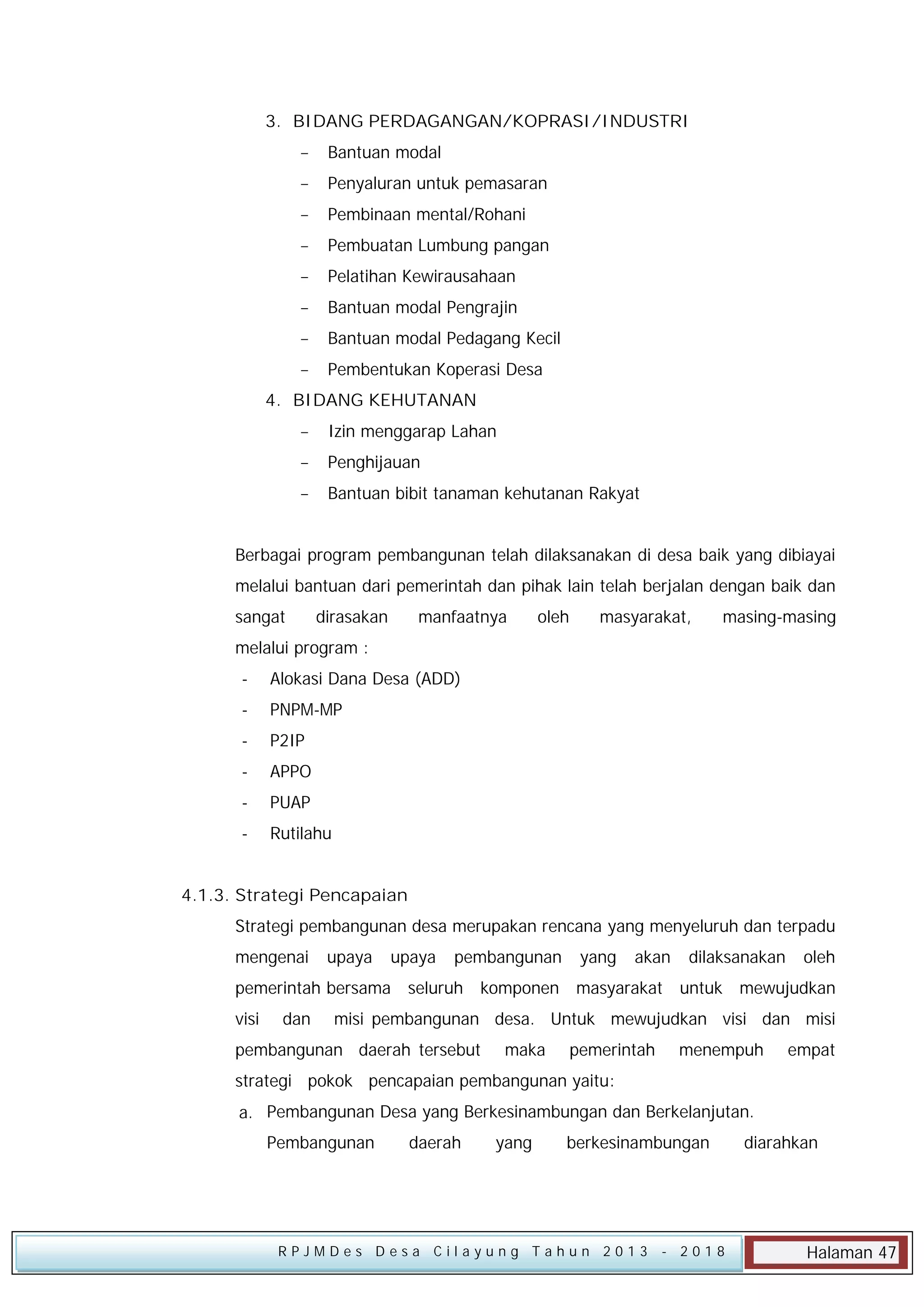 3. BIDANG PERDAGANGAN/KOPRASI/INDUSTRI


Bantuan modal



Penyaluran untuk pemasaran



Pembinaan mental/Rohani



Pembuatan Lumbung pangan



Pelatihan Kewirausahaan



Bantuan modal Pengrajin



Bantuan modal Pedagang Kecil



Pembentukan Koperasi Desa

4. BIDANG KEHUTANAN


Izin menggarap Lahan



Penghijauan



Bantuan bibit tanaman kehutanan Rakyat

Berbagai program pembangunan telah dilaksanakan di desa baik yang dibiayai
melalui bantuan dari pemerintah dan pihak lain telah berjalan dengan baik dan
sangat

dirasakan

manfaatnya

oleh

masyarakat,

masing-masing

melalui program :
-

Alokasi Dana Desa (ADD)

-

PNPM-MP

-

P2IP

-

APPO

-

PUAP

-

Rutilahu

4.1.3. Strategi Pencapaian
Strategi pembangunan desa merupakan rencana yang menyeluruh dan terpadu
mengenai

upaya

upaya

pembangunan

pemerintah bersama seluruh
visi

dan

yang

akan

dilaksanakan

oleh

komponen masyarakat untuk mewujudkan

misi pembangunan desa. Untuk mewujudkan visi dan misi

pembangunan daerah tersebut

maka

pemerintah

menempuh

empat

strategi pokok pencapaian pembangunan yaitu:
a. Pembangunan Desa yang Berkesinambungan dan Berkelanjutan.
Pembangunan

daerah

yang

berkesinambungan

RPJMDes Desa Cilayung Tahun 2013

- 2018

diarahkan

Halaman 47

 