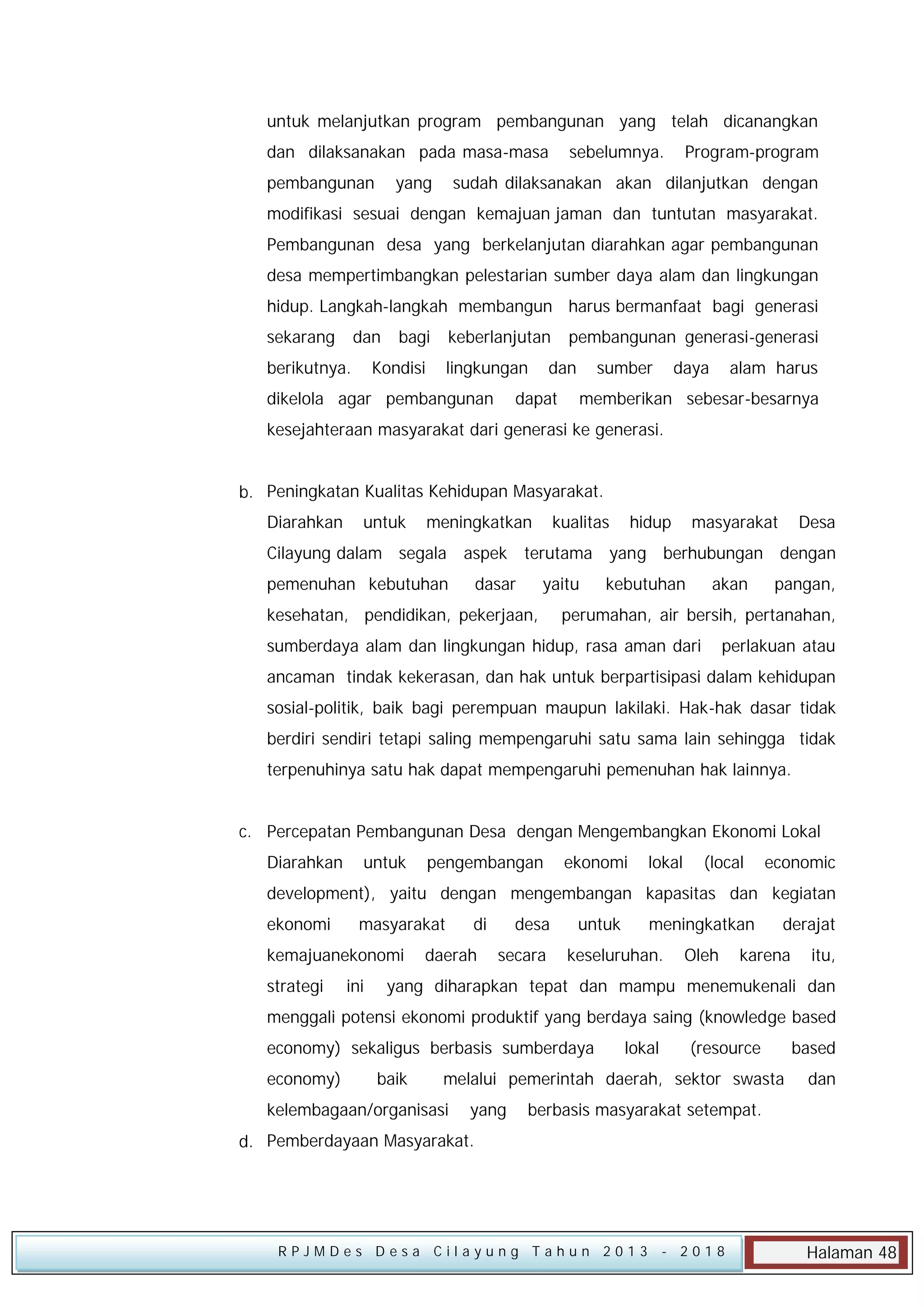 untuk melanjutkan program pembangunan yang telah dicanangkan
dan dilaksanakan pada masa-masa
pembangunan

yang

sebelumnya.

Program-program

sudah dilaksanakan akan dilanjutkan dengan

modifikasi sesuai dengan kemajuan jaman dan tuntutan masyarakat.
Pembangunan desa yang berkelanjutan diarahkan agar pembangunan
desa mempertimbangkan pelestarian sumber daya alam dan lingkungan
hidup. Langkah-langkah membangun harus bermanfaat bagi generasi
sekarang

dan

berikutnya.

bagi

keberlanjutan

Kondisi

lingkungan

dikelola agar pembangunan

pembangunan generasi-generasi

dan

dapat

sumber

daya

alam harus

memberikan sebesar-besarnya

kesejahteraan masyarakat dari generasi ke generasi.
b. Peningkatan Kualitas Kehidupan Masyarakat.
Diarahkan

untuk

meningkatkan

kualitas

hidup

masyarakat

Desa

Cilayung dalam segala aspek terutama yang berhubungan dengan
pemenuhan kebutuhan

dasar

yaitu

kesehatan, pendidikan, pekerjaan,

kebutuhan

akan

pangan,

perumahan, air bersih, pertanahan,

sumberdaya alam dan lingkungan hidup, rasa aman dari

perlakuan atau

ancaman tindak kekerasan, dan hak untuk berpartisipasi dalam kehidupan
sosial-politik, baik bagi perempuan maupun lakilaki. Hak-hak dasar tidak
berdiri sendiri tetapi saling mempengaruhi satu sama lain sehingga tidak
terpenuhinya satu hak dapat mempengaruhi pemenuhan hak lainnya.
c. Percepatan Pembangunan Desa dengan Mengembangkan Ekonomi Lokal
Diarahkan

untuk

pengembangan

ekonomi

lokal

(local

economic

development), yaitu dengan mengembangan kapasitas dan kegiatan
ekonomi

masyarakat

kemajuanekonomi
strategi

ini

di

daerah

desa
secara

untuk

meningkatkan

keseluruhan.

Oleh

derajat

karena

itu,

yang diharapkan tepat dan mampu menemukenali dan

menggali potensi ekonomi produktif yang berdaya saing (knowledge based
economy) sekaligus berbasis sumberdaya
economy)

baik

lokal

(resource

melalui pemerintah daerah, sektor swasta

kelembagaan/organisasi

yang

based
dan

berbasis masyarakat setempat.

d. Pemberdayaan Masyarakat.

RPJMDes Desa Cilayung Tahun 2013

- 2018

Halaman 48

 