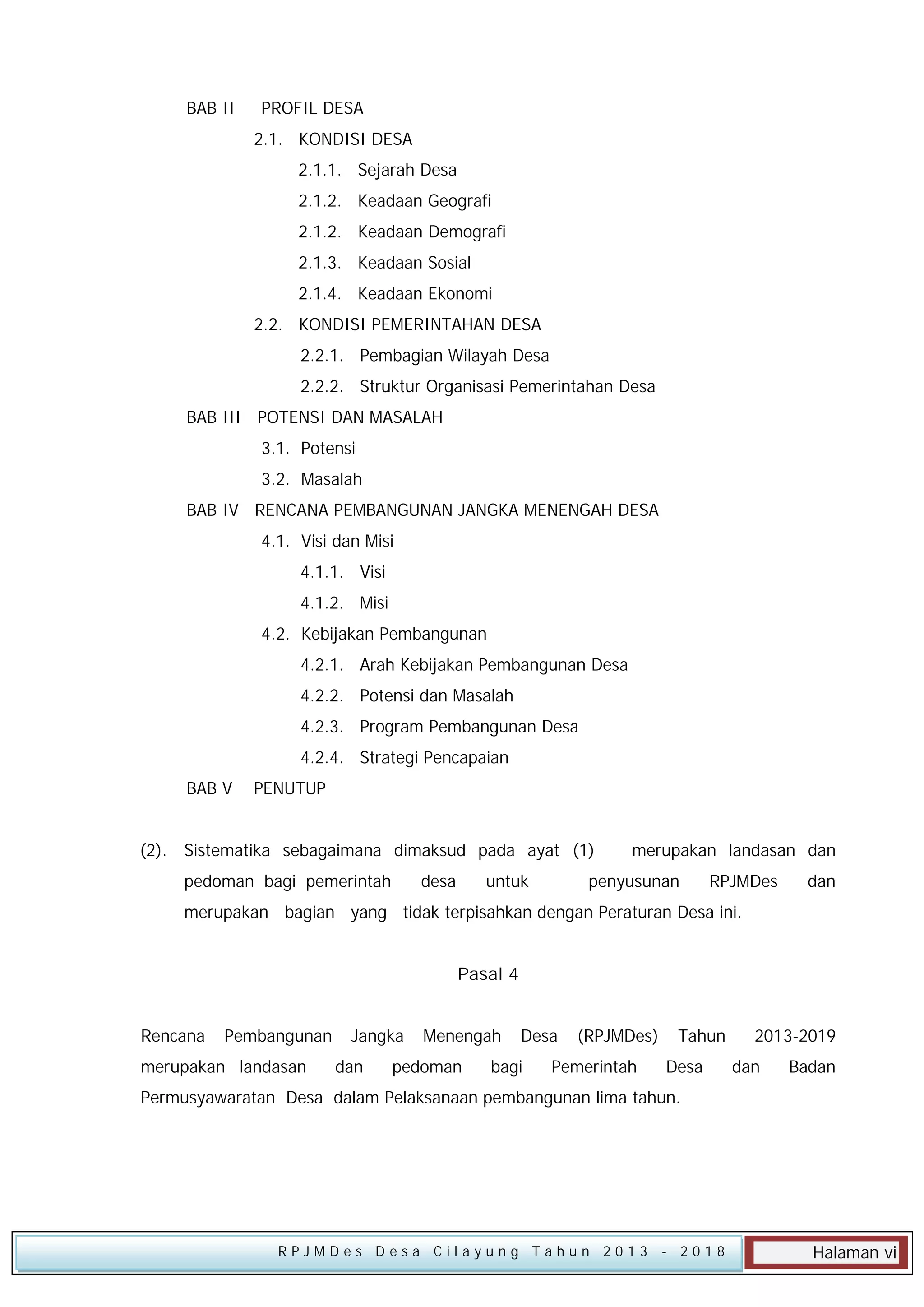 BAB II

PROFIL DESA
2.1. KONDISI DESA
2.1.1. Sejarah Desa
2.1.2. Keadaan Geografi
2.1.2. Keadaan Demografi
2.1.3. Keadaan Sosial
2.1.4. Keadaan Ekonomi
2.2. KONDISI PEMERINTAHAN DESA
2.2.1. Pembagian Wilayah Desa
2.2.2. Struktur Organisasi Pemerintahan Desa

BAB III POTENSI DAN MASALAH
3.1. Potensi
3.2. Masalah
BAB IV RENCANA PEMBANGUNAN JANGKA MENENGAH DESA
4.1. Visi dan Misi
4.1.1. Visi
4.1.2. Misi
4.2. Kebijakan Pembangunan
4.2.1. Arah Kebijakan Pembangunan Desa
4.2.2. Potensi dan Masalah
4.2.3. Program Pembangunan Desa
4.2.4. Strategi Pencapaian
BAB V

PENUTUP

(2). Sistematika sebagaimana dimaksud pada ayat (1)
pedoman bagi pemerintah

desa

untuk

merupakan landasan dan

penyusunan

RPJMDes

dan

merupakan bagian yang tidak terpisahkan dengan Peraturan Desa ini.
Pasal 4
Rencana

Pembangunan

merupakan landasan

Jangka
dan

Menengah

pedoman

Desa

bagi

(RPJMDes)

Pemerintah

Tahun
Desa

2013-2019
dan

Badan

Permusyawaratan Desa dalam Pelaksanaan pembangunan lima tahun.

RPJMDes Desa Cilayung Tahun 2013

- 2018

Halaman vi

 