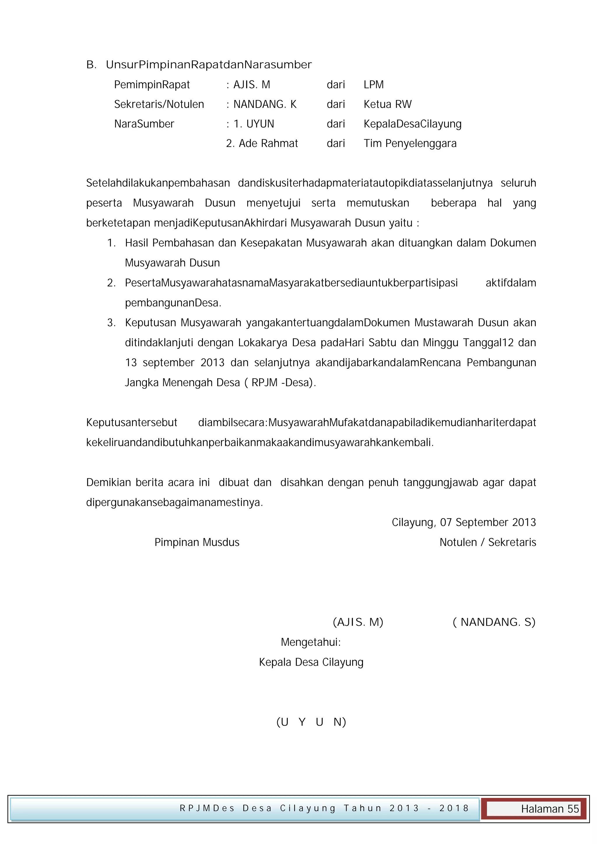 B. UnsurPimpinanRapatdanNarasumber
PemimpinRapat

: AJIS. M

dari

LPM

Sekretaris/Notulen

: NANDANG. K

dari

Ketua RW

NaraSumber

: 1. UYUN

dari

KepalaDesaCilayung

:

2. Ade Rahmat

dari

Tim Penyelenggara

Setelahdilakukanpembahasan dandiskusiterhadapmateriatautopikdiatasselanjutnya seluruh
peserta Musyawarah Dusun menyetujui serta memutuskan

beberapa hal yang

berketetapan menjadiKeputusanAkhirdari Musyawarah Dusun yaitu :
1. Hasil Pembahasan dan Kesepakatan Musyawarah akan dituangkan dalam Dokumen
Musyawarah Dusun
2. PesertaMusyawarahatasnamaMasyarakatbersediauntukberpartisipasi

aktifdalam

pembangunanDesa.
3. Keputusan Musyawarah yangakantertuangdalamDokumen Mustawarah Dusun akan
ditindaklanjuti dengan Lokakarya Desa padaHari Sabtu dan Minggu Tanggal12 dan
13 september 2013 dan selanjutnya akandijabarkandalamRencana Pembangunan
Jangka Menengah Desa ( RPJM -Desa).
Keputusantersebut

diambilsecara:MusyawarahMufakatdanapabiladikemudianhariterdapat

kekeliruandandibutuhkanperbaikanmakaakandimusyawarahkankembali.
Demikian berita acara ini dibuat dan disahkan dengan penuh tanggungjawab agar dapat
dipergunakansebagaimanamestinya.
Cilayung, 07 September 2013
Pimpinan Musdus

Notulen / Sekretaris

(AJIS. M)

( NANDANG. S)

Mengetahui:
Kepala Desa Cilayung

(U Y U N)

RPJMDes Desa Cilayung Tahun 2013

- 2018

Halaman 55

 