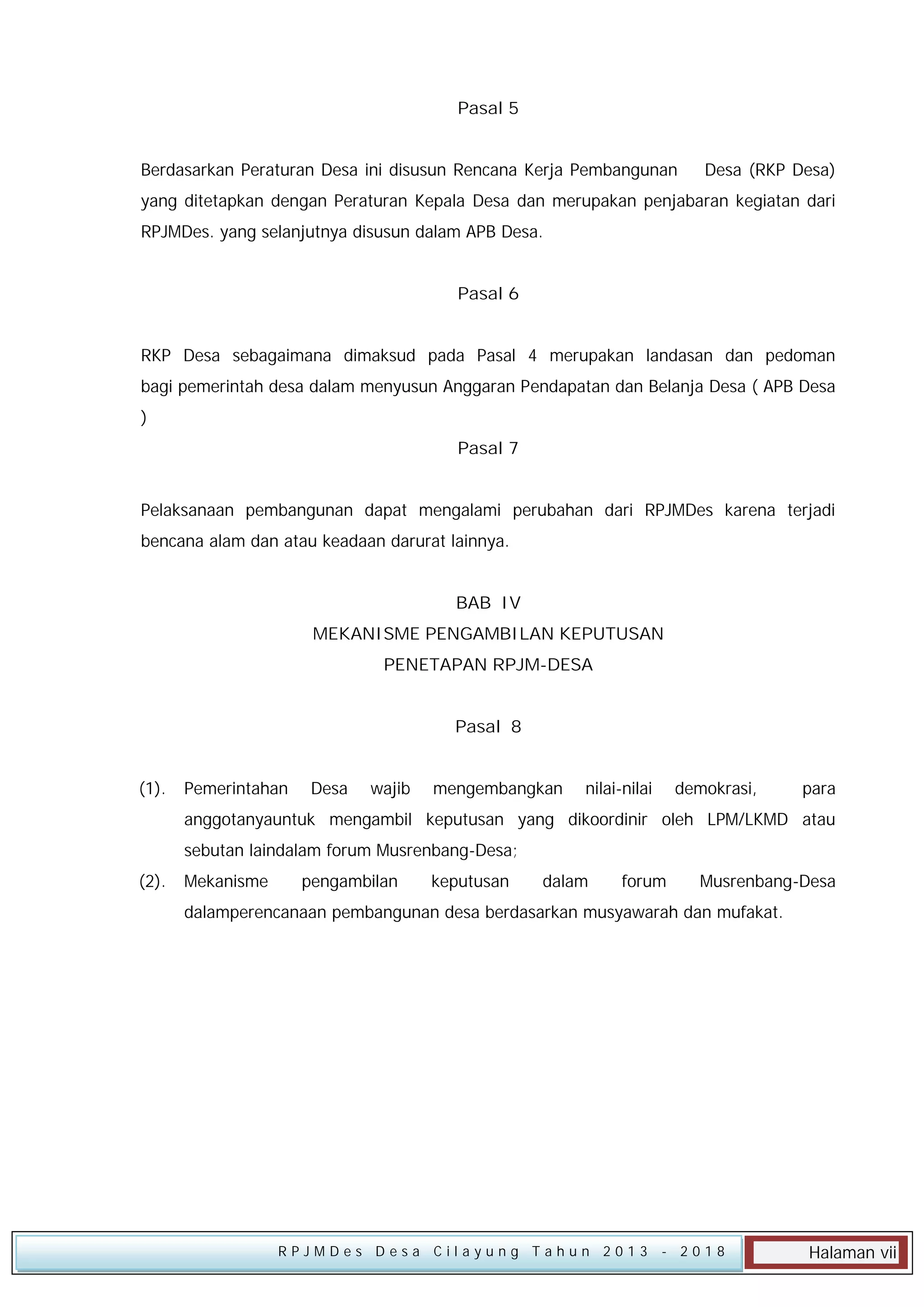 Pasal 5
Berdasarkan Peraturan Desa ini disusun Rencana Kerja Pembangunan

Desa (RKP Desa)

yang ditetapkan dengan Peraturan Kepala Desa dan merupakan penjabaran kegiatan dari
RPJMDes. yang selanjutnya disusun dalam APB Desa.
Pasal 6
RKP Desa sebagaimana dimaksud pada Pasal 4 merupakan landasan dan pedoman
bagi pemerintah desa dalam menyusun Anggaran Pendapatan dan Belanja Desa ( APB Desa
)
Pasal 7
Pelaksanaan pembangunan dapat mengalami perubahan dari RPJMDes karena terjadi
bencana alam dan atau keadaan darurat lainnya.
BAB IV
MEKANISME PENGAMBILAN KEPUTUSAN
PENETAPAN RPJM-DESA
Pasal 8
(1).

Pemerintahan

Desa

wajib

mengembangkan

nilai-nilai

demokrasi,

para

anggotanyauntuk mengambil keputusan yang dikoordinir oleh LPM/LKMD atau
sebutan laindalam forum Musrenbang-Desa;
(2).

Mekanisme

pengambilan

keputusan

dalam

forum

Musrenbang-Desa

dalamperencanaan pembangunan desa berdasarkan musyawarah dan mufakat.

RPJMDes Desa Cilayung Tahun 2013

- 2018

Halaman vii

 