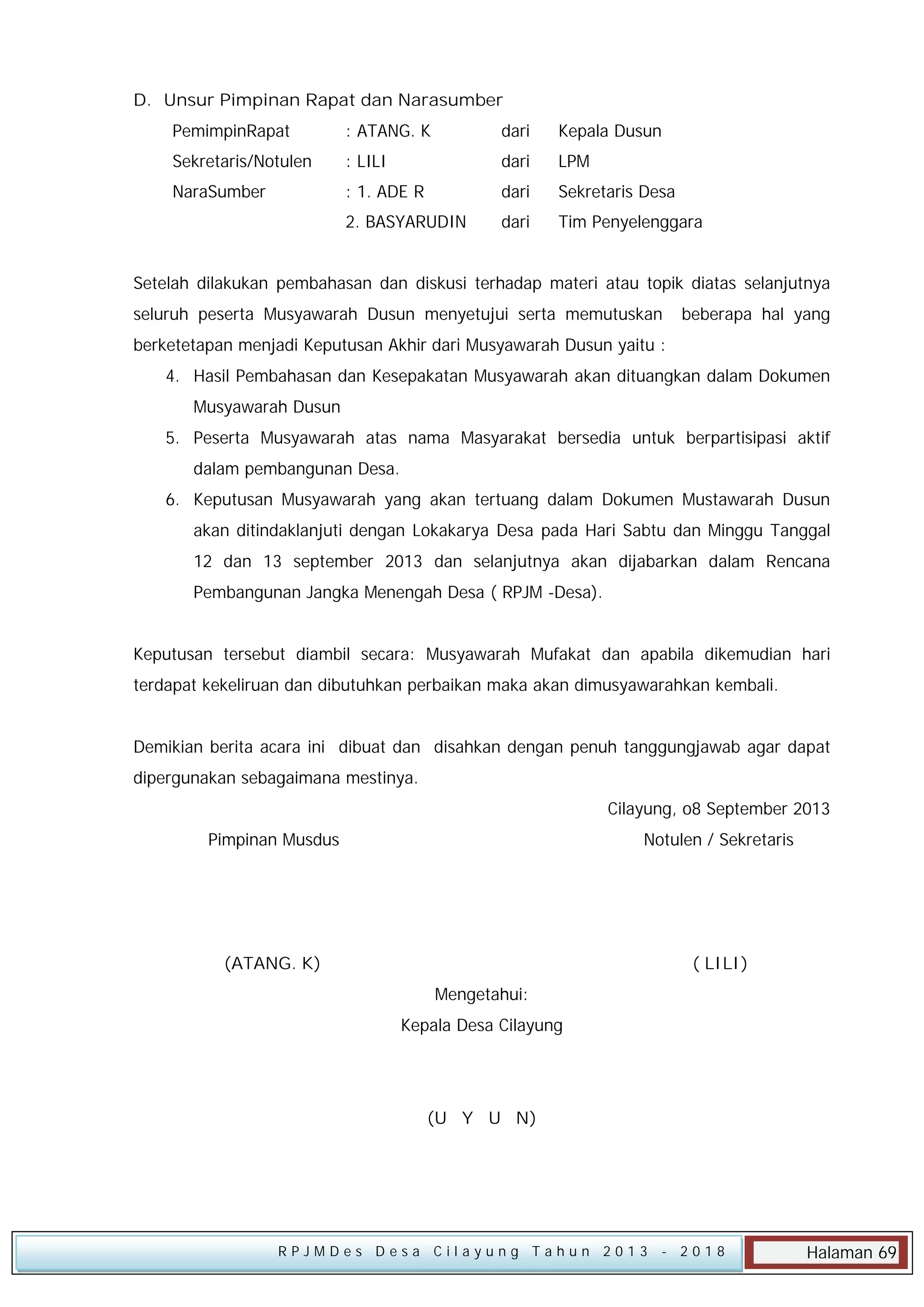 D. Unsur Pimpinan Rapat dan Narasumber
PemimpinRapat

: ATANG. K

dari

Kepala Dusun

Sekretaris/Notulen

: LILI

dari

LPM

NaraSumber

: 1. ADE R

dari

Sekretaris Desa

:

2. BASYARUDIN

dari

Tim Penyelenggara

Setelah dilakukan pembahasan dan diskusi terhadap materi atau topik diatas selanjutnya
seluruh peserta Musyawarah Dusun menyetujui serta memutuskan

beberapa hal yang

berketetapan menjadi Keputusan Akhir dari Musyawarah Dusun yaitu :
4. Hasil Pembahasan dan Kesepakatan Musyawarah akan dituangkan dalam Dokumen
Musyawarah Dusun
5. Peserta Musyawarah atas nama Masyarakat bersedia untuk berpartisipasi aktif
dalam pembangunan Desa.
6. Keputusan Musyawarah yang akan tertuang dalam Dokumen Mustawarah Dusun
akan ditindaklanjuti dengan Lokakarya Desa pada Hari Sabtu dan Minggu Tanggal
12 dan 13 september 2013 dan selanjutnya akan dijabarkan dalam Rencana
Pembangunan Jangka Menengah Desa ( RPJM -Desa).
Keputusan tersebut diambil secara: Musyawarah Mufakat dan apabila dikemudian hari
terdapat kekeliruan dan dibutuhkan perbaikan maka akan dimusyawarahkan kembali.
Demikian berita acara ini dibuat dan disahkan dengan penuh tanggungjawab agar dapat
dipergunakan sebagaimana mestinya.
Cilayung, o8 September 2013
Pimpinan Musdus

Notulen / Sekretaris

(ATANG. K)

( LILI)
Mengetahui:
Kepala Desa Cilayung

(U Y U N)

RPJMDes Desa Cilayung Tahun 2013

- 2018

Halaman 69

 