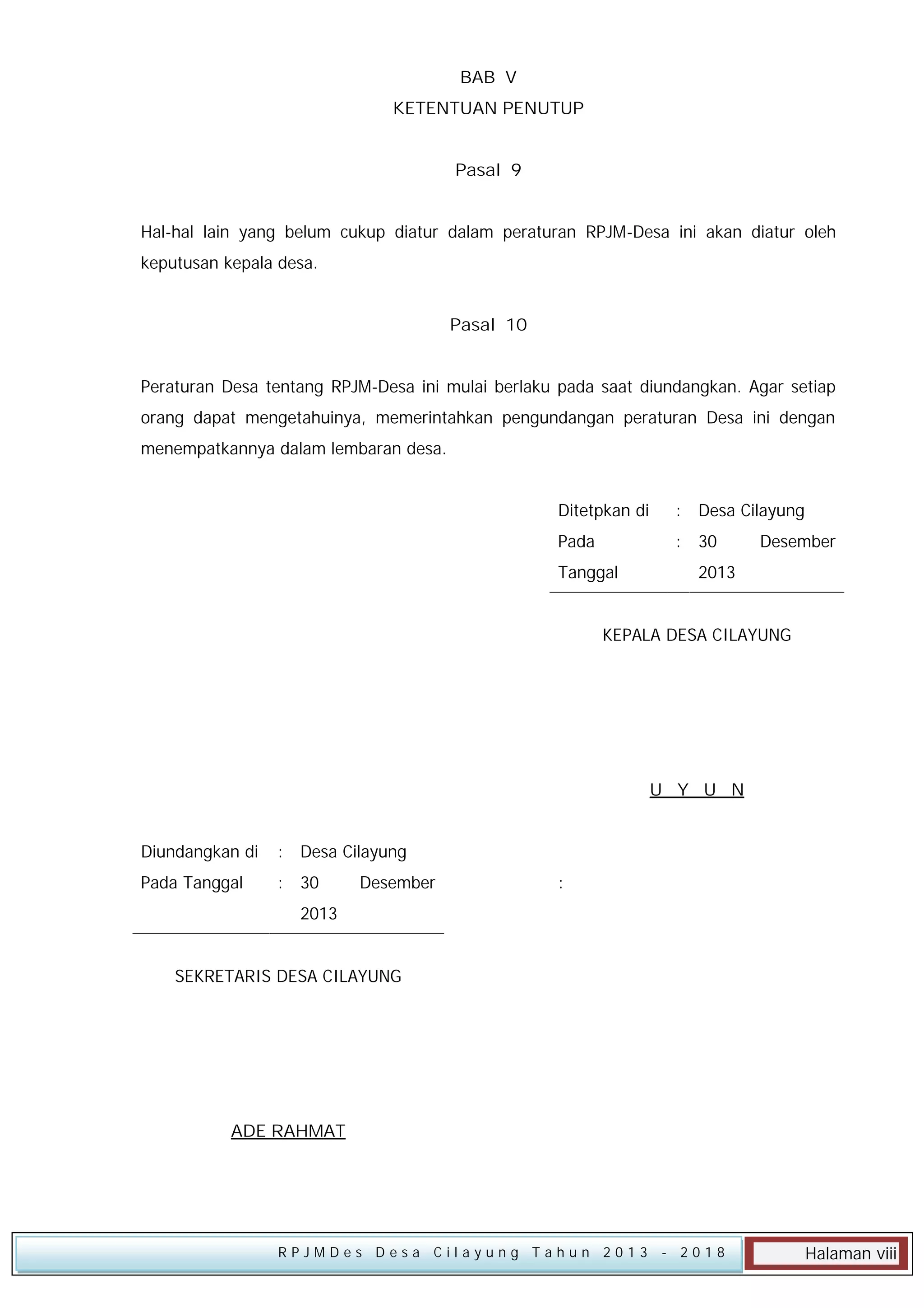 BAB V
KETENTUAN PENUTUP
Pasal 9
Hal-hal lain yang belum cukup diatur dalam peraturan RPJM-Desa ini akan diatur oleh
keputusan kepala desa.
Pasal 10
Peraturan Desa tentang RPJM-Desa ini mulai berlaku pada saat diundangkan. Agar setiap
orang dapat mengetahuinya, memerintahkan pengundangan peraturan Desa ini dengan
menempatkannya dalam lembaran desa.
Ditetpkan di

: Desa Cilayung

Pada

: 30

Tanggal

Desember

2013

KEPALA DESA CILAYUNG

U Y U N
Diundangkan di

: Desa Cilayung

Pada Tanggal

: 30

Desember

:

2013
SEKRETARIS DESA CILAYUNG

ADE RAHMAT

RPJMDes Desa Cilayung Tahun 2013

- 2018

Halaman viii

 