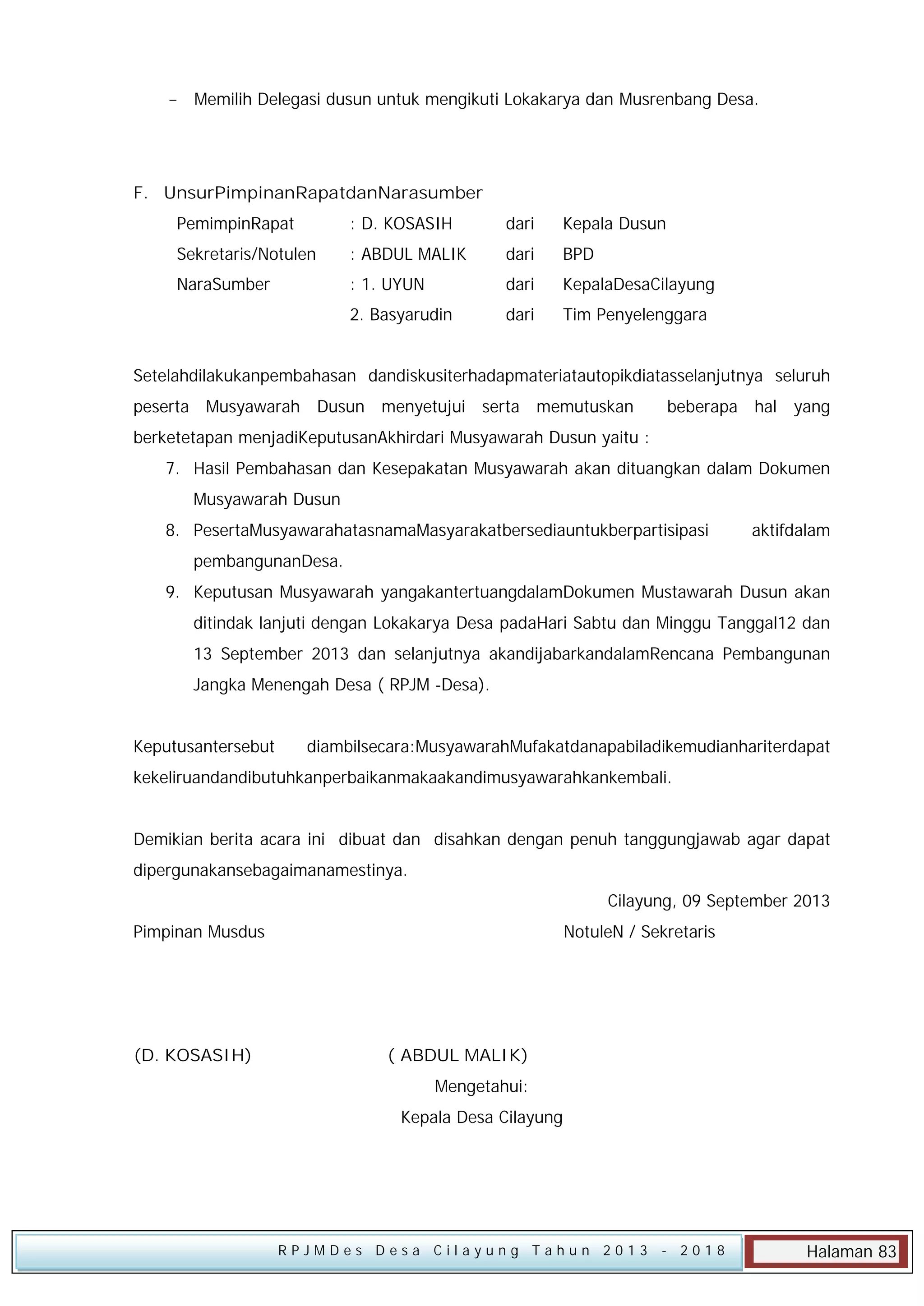  Memilih Delegasi dusun untuk mengikuti Lokakarya dan Musrenbang Desa.

F. UnsurPimpinanRapatdanNarasumber
PemimpinRapat

: D. KOSASIH

dari

Kepala Dusun

Sekretaris/Notulen

: ABDUL MALIK

dari

BPD

NaraSumber

: 1. UYUN

dari

KepalaDesaCilayung

:

2. Basyarudin

dari

Tim Penyelenggara

Setelahdilakukanpembahasan dandiskusiterhadapmateriatautopikdiatasselanjutnya seluruh
peserta Musyawarah Dusun menyetujui serta memutuskan

beberapa hal yang

berketetapan menjadiKeputusanAkhirdari Musyawarah Dusun yaitu :
7. Hasil Pembahasan dan Kesepakatan Musyawarah akan dituangkan dalam Dokumen
Musyawarah Dusun
8. PesertaMusyawarahatasnamaMasyarakatbersediauntukberpartisipasi

aktifdalam

pembangunanDesa.
9. Keputusan Musyawarah yangakantertuangdalamDokumen Mustawarah Dusun akan
ditindak lanjuti dengan Lokakarya Desa padaHari Sabtu dan Minggu Tanggal12 dan
13 September 2013 dan selanjutnya akandijabarkandalamRencana Pembangunan
Jangka Menengah Desa ( RPJM -Desa).
Keputusantersebut

diambilsecara:MusyawarahMufakatdanapabiladikemudianhariterdapat

kekeliruandandibutuhkanperbaikanmakaakandimusyawarahkankembali.
Demikian berita acara ini dibuat dan disahkan dengan penuh tanggungjawab agar dapat
dipergunakansebagaimanamestinya.
Cilayung, 09 September 2013
Pimpinan Musdus

(D. KOSASIH)

NotuleN / Sekretaris

( ABDUL MALIK)
Mengetahui:
Kepala Desa Cilayung

RPJMDes Desa Cilayung Tahun 2013

- 2018

Halaman 83

 