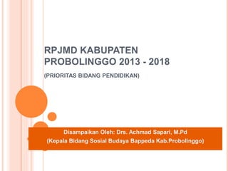 RPJMD KABUPATEN
PROBOLINGGO 2013 - 2018
(PRIORITAS BIDANG PENDIDIKAN)
Disampaikan Oleh: Drs. Achmad Sapari, M.Pd
(Kepala Bidang Sosial Budaya Bappeda Kab.Probolinggo)
 